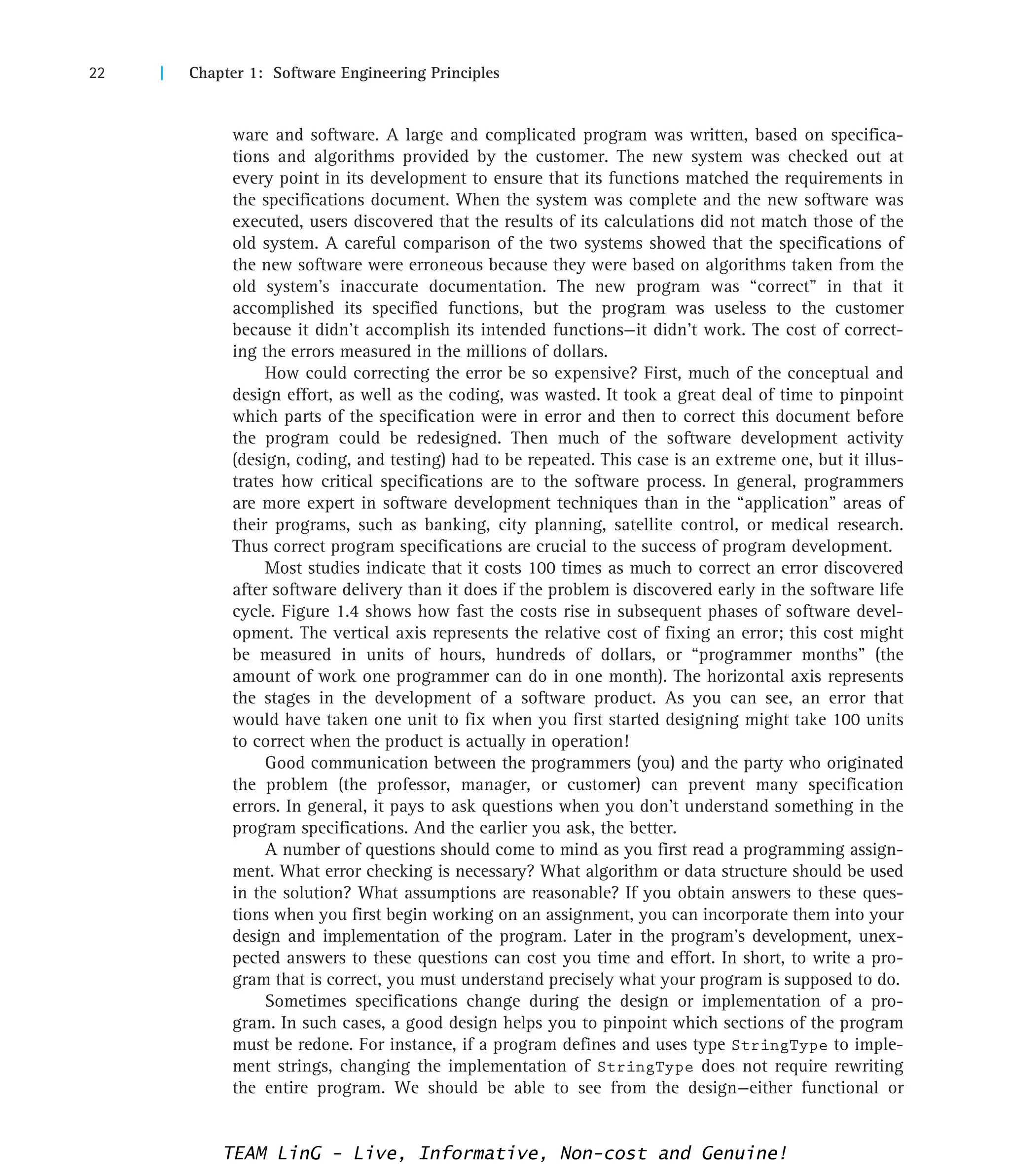 22 | Chapter 1: Software Engineering Principles
ware and software. A large and complicated program was written, based on specifica-
tions and algorithms provided by the customer. The new system was checked out at
every point in its development to ensure that its functions matched the requirements in
the specifications document. When the system was complete and the new software was
executed, users discovered that the results of its calculations did not match those of the
old system. A careful comparison of the two systems showed that the specifications of
the new software were erroneous because they were based on algorithms taken from the
old system’s inaccurate documentation. The new program was “correct” in that it
accomplished its specified functions, but the program was useless to the customer
because it didn’t accomplish its intended functions—it didn’t work. The cost of correct-
ing the errors measured in the millions of dollars.
How could correcting the error be so expensive? First, much of the conceptual and
design effort, as well as the coding, was wasted. It took a great deal of time to pinpoint
which parts of the specification were in error and then to correct this document before
the program could be redesigned. Then much of the software development activity
(design, coding, and testing) had to be repeated. This case is an extreme one, but it illus-
trates how critical specifications are to the software process. In general, programmers
are more expert in software development techniques than in the “application” areas of
their programs, such as banking, city planning, satellite control, or medical research.
Thus correct program specifications are crucial to the success of program development.
Most studies indicate that it costs 100 times as much to correct an error discovered
after software delivery than it does if the problem is discovered early in the software life
cycle. Figure 1.4 shows how fast the costs rise in subsequent phases of software devel-
opment. The vertical axis represents the relative cost of fixing an error; this cost might
be measured in units of hours, hundreds of dollars, or “programmer months” (the
amount of work one programmer can do in one month). The horizontal axis represents
the stages in the development of a software product. As you can see, an error that
would have taken one unit to fix when you first started designing might take 100 units
to correct when the product is actually in operation!
Good communication between the programmers (you) and the party who originated
the problem (the professor, manager, or customer) can prevent many specification
errors. In general, it pays to ask questions when you don’t understand something in the
program specifications. And the earlier you ask, the better.
A number of questions should come to mind as you first read a programming assign-
ment. What error checking is necessary? What algorithm or data structure should be used
in the solution? What assumptions are reasonable? If you obtain answers to these ques-
tions when you first begin working on an assignment, you can incorporate them into your
design and implementation of the program. Later in the program’s development, unex-
pected answers to these questions can cost you time and effort. In short, to write a pro-
gram that is correct, you must understand precisely what your program is supposed to do.
Sometimes specifications change during the design or implementation of a pro-
gram. In such cases, a good design helps you to pinpoint which sections of the program
must be redone. For instance, if a program defines and uses type StringType to imple-
ment strings, changing the implementation of StringType does not require rewriting
the entire program. We should be able to see from the design—either functional or
TEAM LinG - Live, Informative, Non-cost and Genuine!
 