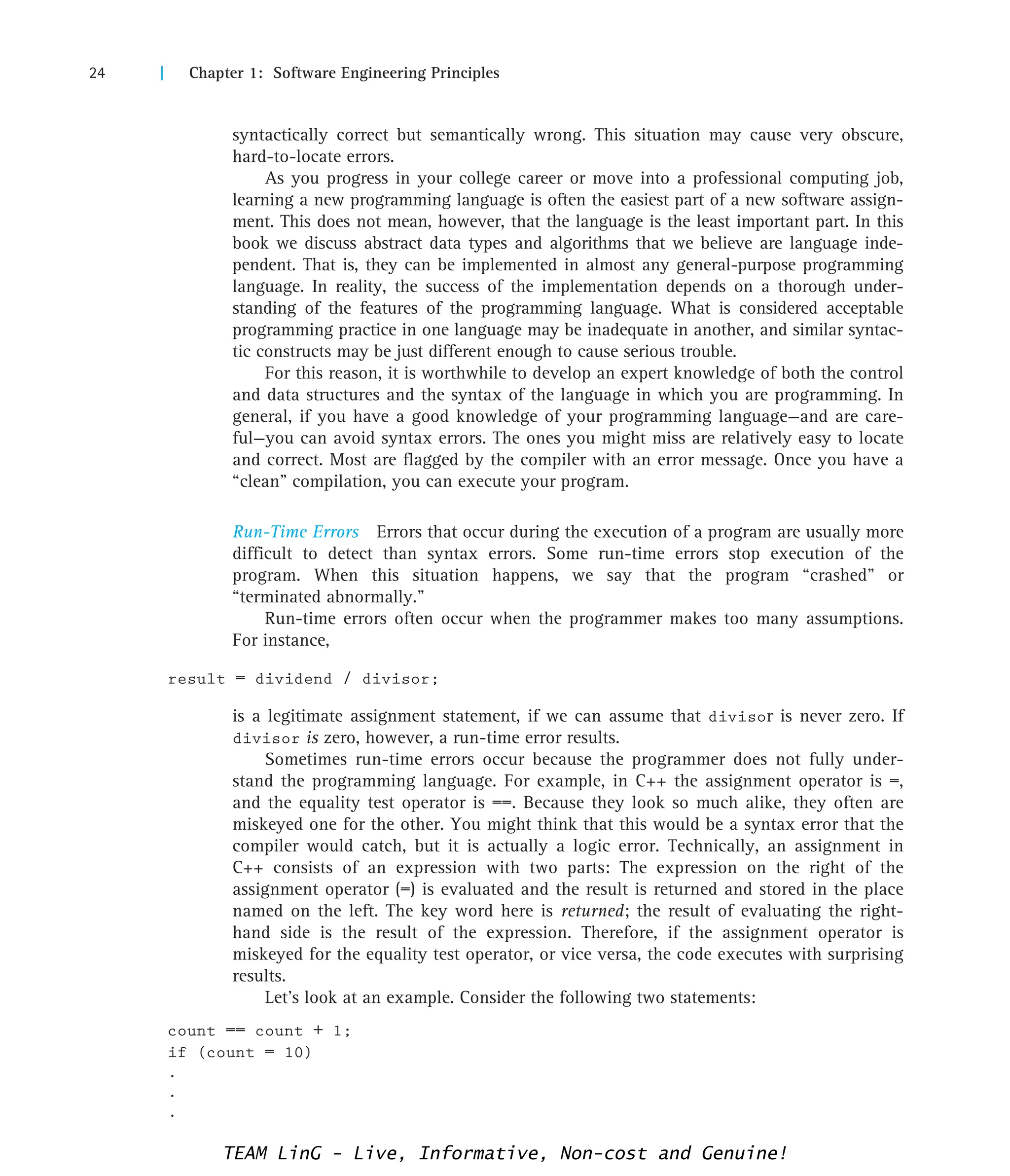 24 | Chapter 1: Software Engineering Principles
syntactically correct but semantically wrong. This situation may cause very obscure,
hard-to-locate errors.
As you progress in your college career or move into a professional computing job,
learning a new programming language is often the easiest part of a new software assign-
ment. This does not mean, however, that the language is the least important part. In this
book we discuss abstract data types and algorithms that we believe are language inde-
pendent. That is, they can be implemented in almost any general-purpose programming
language. In reality, the success of the implementation depends on a thorough under-
standing of the features of the programming language. What is considered acceptable
programming practice in one language may be inadequate in another, and similar syntac-
tic constructs may be just different enough to cause serious trouble.
For this reason, it is worthwhile to develop an expert knowledge of both the control
and data structures and the syntax of the language in which you are programming. In
general, if you have a good knowledge of your programming language—and are care-
ful—you can avoid syntax errors. The ones you might miss are relatively easy to locate
and correct. Most are flagged by the compiler with an error message. Once you have a
“clean” compilation, you can execute your program.
Run-Time Errors Errors that occur during the execution of a program are usually more
difficult to detect than syntax errors. Some run-time errors stop execution of the
program. When this situation happens, we say that the program “crashed” or
“terminated abnormally.”
Run-time errors often occur when the programmer makes too many assumptions.
For instance,
result = dividend / divisor;
is a legitimate assignment statement, if we can assume that divisor is never zero. If
divisor is zero, however, a run-time error results.
Sometimes run-time errors occur because the programmer does not fully under-
stand the programming language. For example, in C++ the assignment operator is =,
and the equality test operator is ==. Because they look so much alike, they often are
miskeyed one for the other. You might think that this would be a syntax error that the
compiler would catch, but it is actually a logic error. Technically, an assignment in
C++ consists of an expression with two parts: The expression on the right of the
assignment operator (=) is evaluated and the result is returned and stored in the place
named on the left. The key word here is returned; the result of evaluating the right-
hand side is the result of the expression. Therefore, if the assignment operator is
miskeyed for the equality test operator, or vice versa, the code executes with surprising
results.
Let’s look at an example. Consider the following two statements:
count == count + 1;
if (count = 10)
.
.
.
TEAM LinG - Live, Informative, Non-cost and Genuine!
 