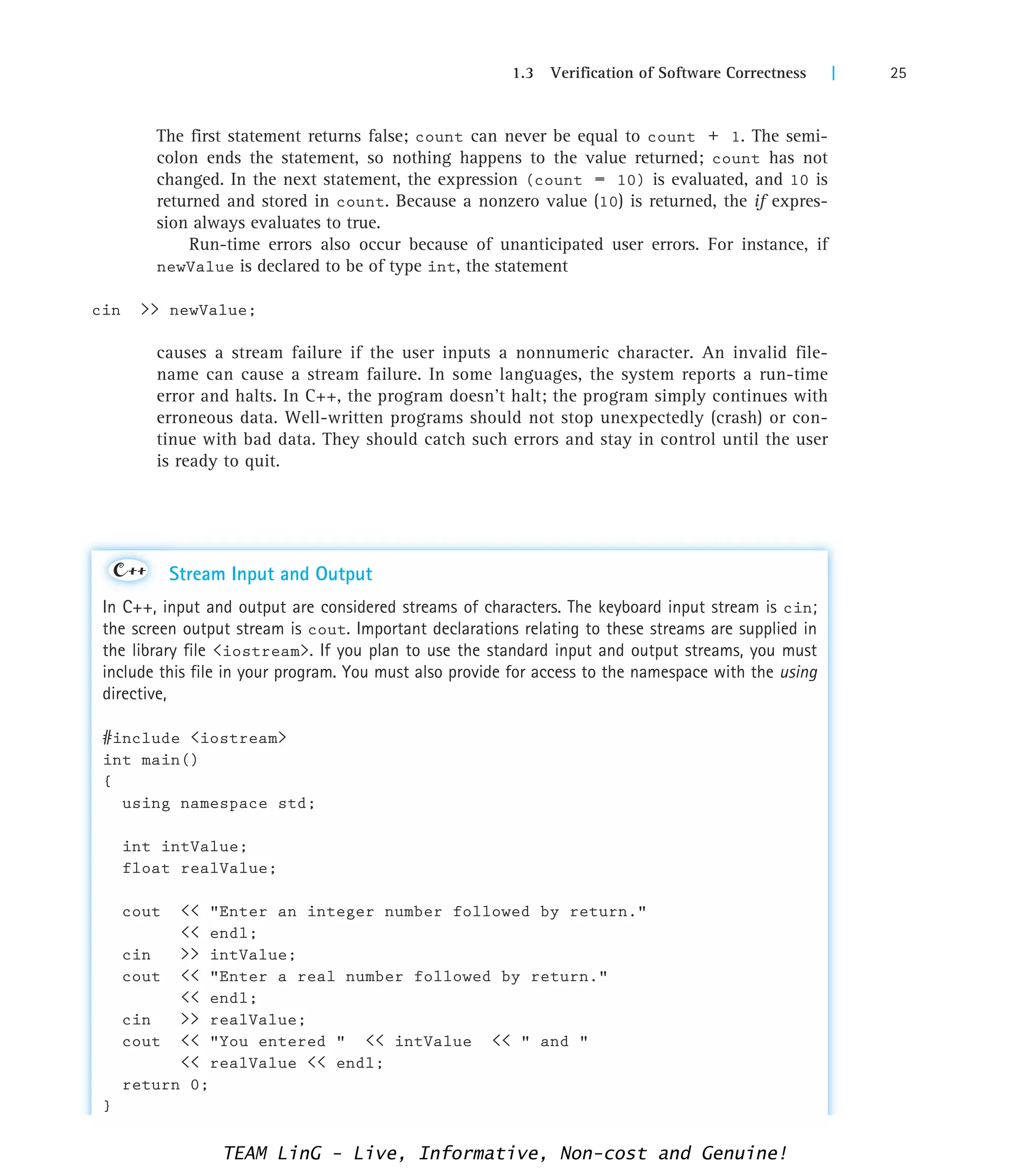 1.3 Verification of Software Correctness | 25
The first statement returns false; count can never be equal to count + 1. The semi-
colon ends the statement, so nothing happens to the value returned; count has not
changed. In the next statement, the expression (count = 10) is evaluated, and 10 is
returned and stored in count. Because a nonzero value (10) is returned, the if expres-
sion always evaluates to true.
Run-time errors also occur because of unanticipated user errors. For instance, if
newValue is declared to be of type int, the statement
cin  newValue;
causes a stream failure if the user inputs a nonnumeric character. An invalid file-
name can cause a stream failure. In some languages, the system reports a run-time
error and halts. In C++, the program doesn't halt; the program simply continues with
erroneous data. Well-written programs should not stop unexpectedly (crash) or con-
tinue with bad data. They should catch such errors and stay in control until the user
is ready to quit.
Stream Input and Output
In C++, input and output are considered streams of characters. The keyboard input stream is cin;
the screen output stream is cout. Important declarations relating to these streams are supplied in
the library file iostream. If you plan to use the standard input and output streams, you must
include this file in your program. You must also provide for access to the namespace with the using
directive,
#include iostream
int main()
{
using namespace std;
int intValue;
float realValue;
cout  Enter an integer number followed by return.
 endl;
cin  intValue;
cout  Enter a real number followed by return.
 endl;
cin  realValue;
cout  You entered   intValue   and 
 realValue  endl;
return 0;
}
C++
TEAM LinG - Live, Informative, Non-cost and Genuine!
 