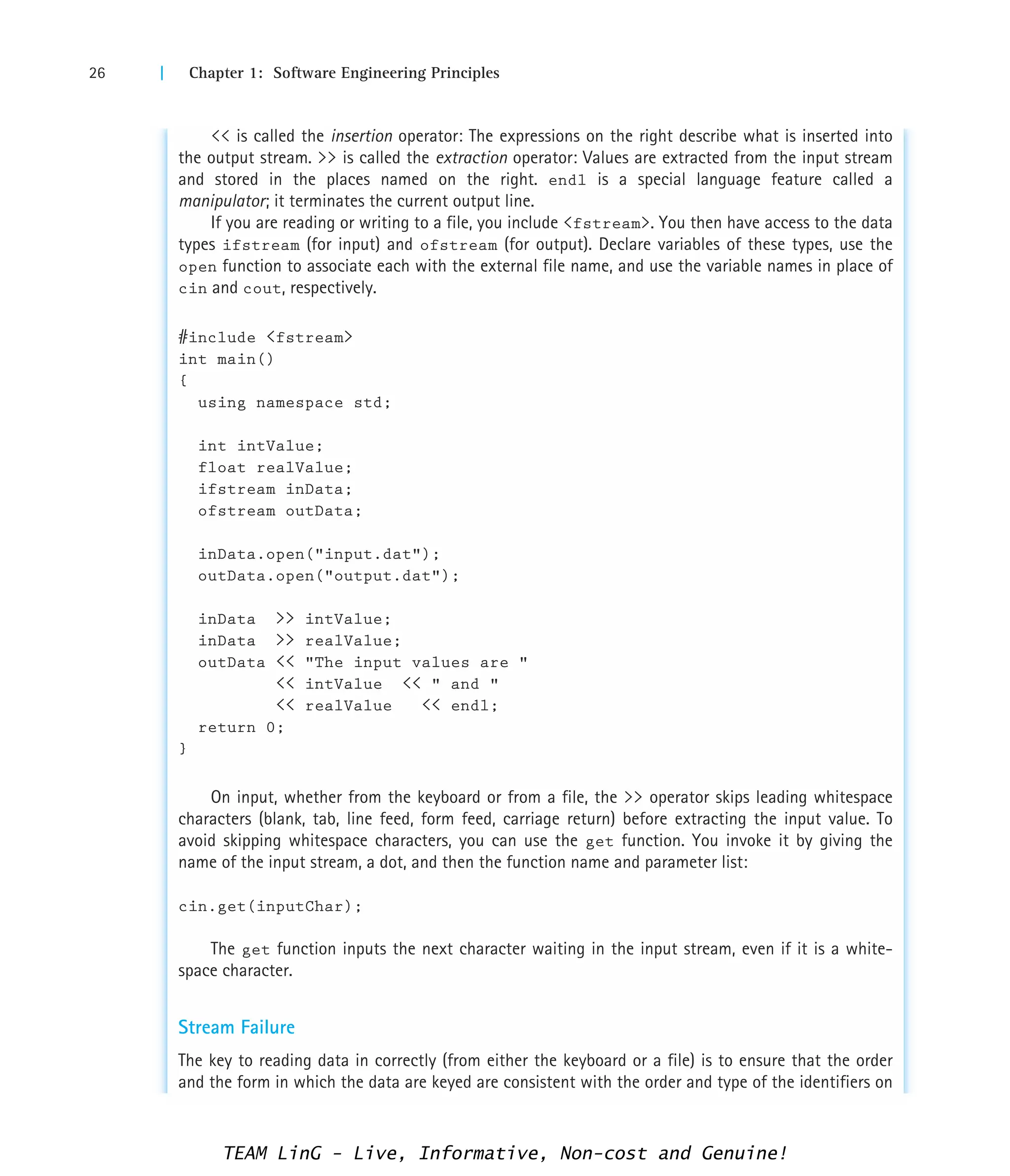 26 | Chapter 1: Software Engineering Principles
 is called the insertion operator: The expressions on the right describe what is inserted into
the output stream.  is called the extraction operator: Values are extracted from the input stream
and stored in the places named on the right. endl is a special language feature called a
manipulator; it terminates the current output line.
If you are reading or writing to a file, you include fstream. You then have access to the data
types ifstream (for input) and ofstream (for output). Declare variables of these types, use the
open function to associate each with the external file name, and use the variable names in place of
cin and cout, respectively.
#include fstream
int main()
{
using namespace std;
int intValue;
float realValue;
ifstream inData;
ofstream outData;
inData.open(input.dat);
outData.open(output.dat);
inData  intValue;
inData  realValue;
outData  The input values are 
 intValue   and 
 realValue  endl;
return 0;
}
On input, whether from the keyboard or from a file, the  operator skips leading whitespace
characters (blank, tab, line feed, form feed, carriage return) before extracting the input value. To
avoid skipping whitespace characters, you can use the get function. You invoke it by giving the
name of the input stream, a dot, and then the function name and parameter list:
cin.get(inputChar);
The get function inputs the next character waiting in the input stream, even if it is a white-
space character.
Stream Failure
The key to reading data in correctly (from either the keyboard or a file) is to ensure that the order
and the form in which the data are keyed are consistent with the order and type of the identifiers on
TEAM LinG - Live, Informative, Non-cost and Genuine!
 