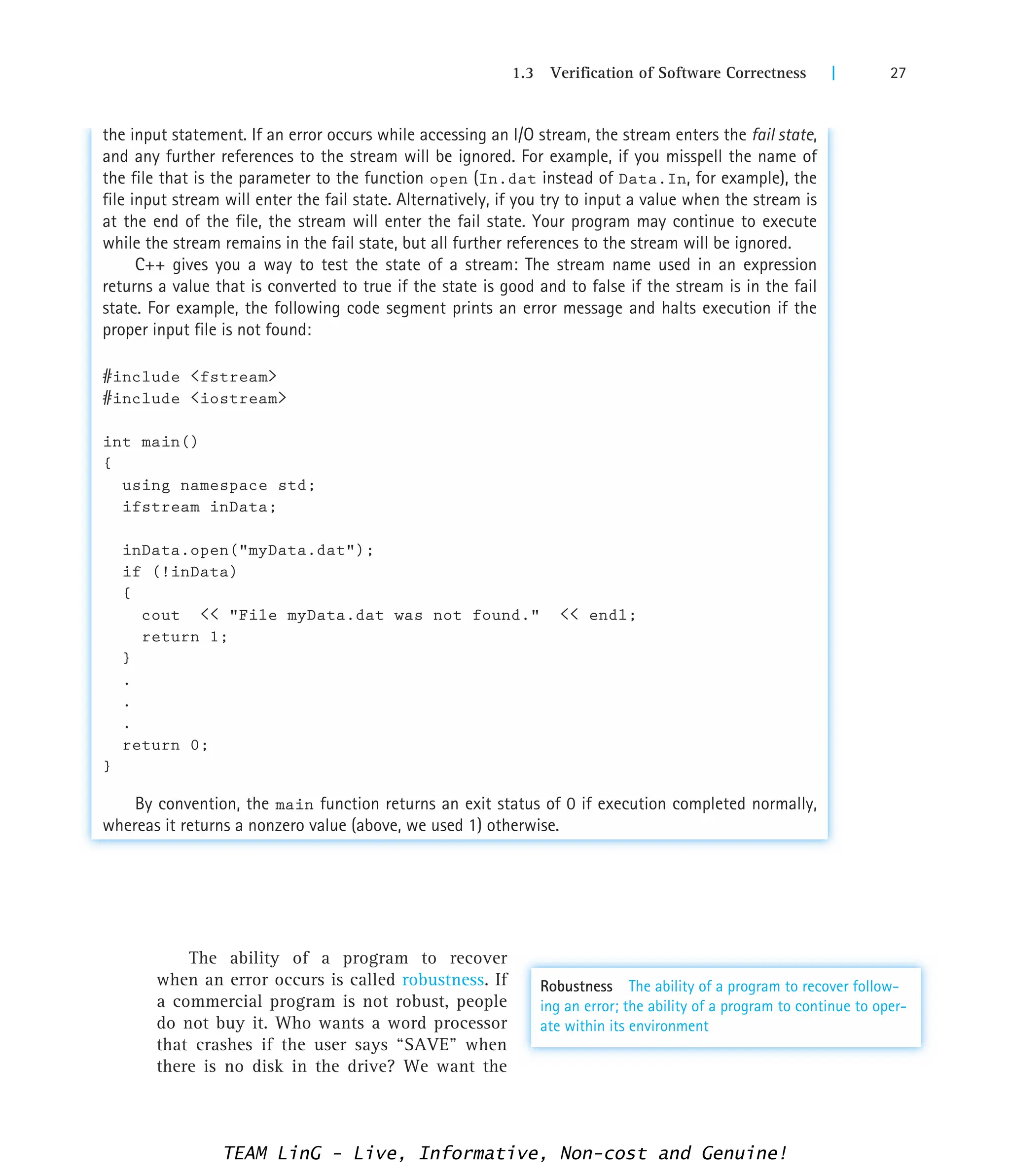 1.3 Verification of Software Correctness | 27
the input statement. If an error occurs while accessing an I/O stream, the stream enters the fail state,
and any further references to the stream will be ignored. For example, if you misspell the name of
the file that is the parameter to the function open (In.dat instead of Data.In, for example), the
file input stream will enter the fail state. Alternatively, if you try to input a value when the stream is
at the end of the file, the stream will enter the fail state. Your program may continue to execute
while the stream remains in the fail state, but all further references to the stream will be ignored.
C++ gives you a way to test the state of a stream: The stream name used in an expression
returns a value that is converted to true if the state is good and to false if the stream is in the fail
state. For example, the following code segment prints an error message and halts execution if the
proper input file is not found:
#include fstream
#include iostream
int main()
{
using namespace std;
ifstream inData;
inData.open(myData.dat);
if (!inData)
{
cout  File myData.dat was not found.  endl;
return 1;
}
.
.
.
return 0;
}
By convention, the main function returns an exit status of 0 if execution completed normally,
whereas it returns a nonzero value (above, we used 1) otherwise.
The ability of a program to recover
when an error occurs is called robustness. If
a commercial program is not robust, people
do not buy it. Who wants a word processor
that crashes if the user says “SAVE” when
there is no disk in the drive? We want the
Robustness The ability of a program to recover follow-
ing an error; the ability of a program to continue to oper-
ate within its environment
TEAM LinG - Live, Informative, Non-cost and Genuine!
 