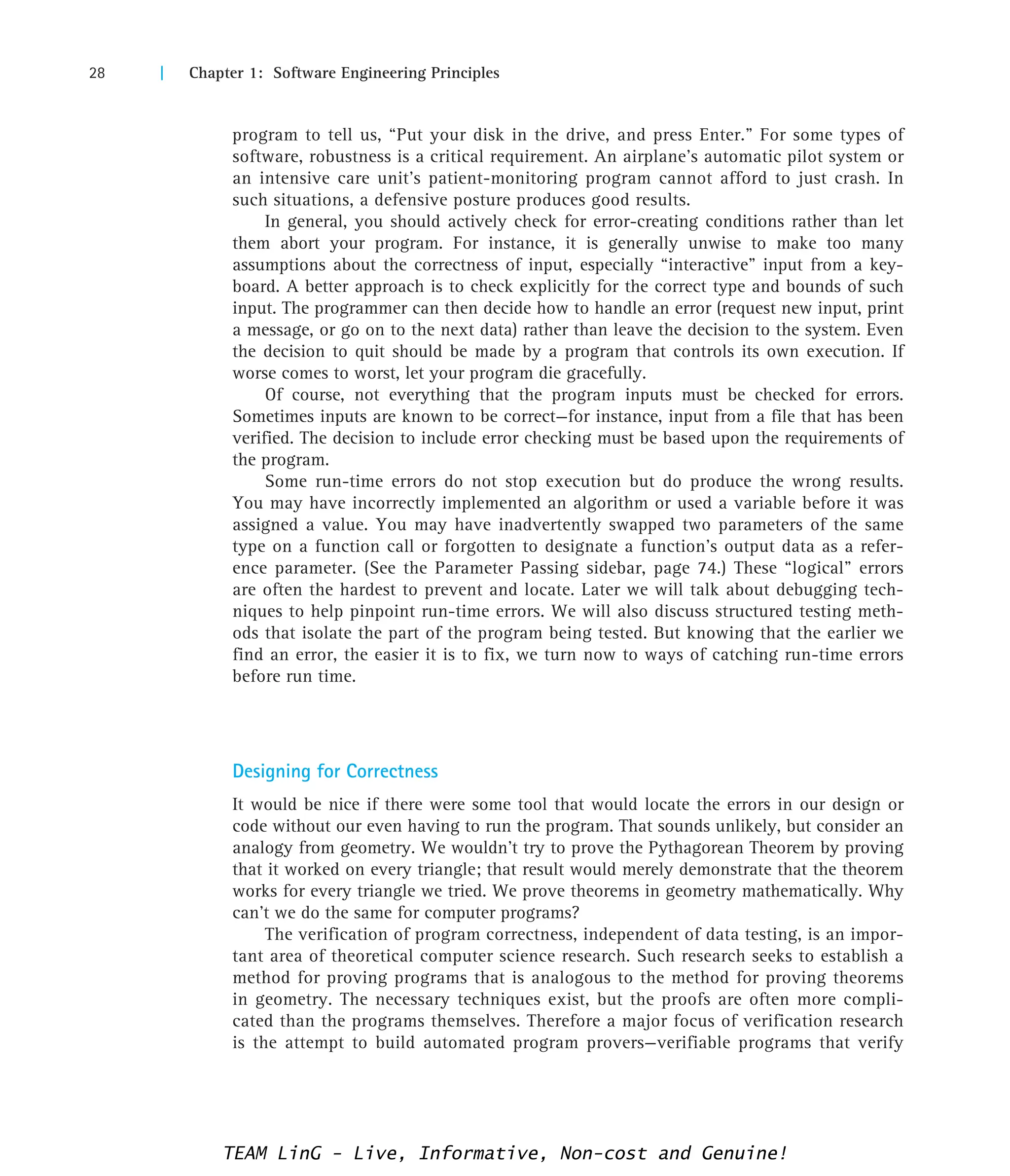 28 | Chapter 1: Software Engineering Principles
program to tell us, “Put your disk in the drive, and press Enter.” For some types of
software, robustness is a critical requirement. An airplane’s automatic pilot system or
an intensive care unit’s patient-monitoring program cannot afford to just crash. In
such situations, a defensive posture produces good results.
In general, you should actively check for error-creating conditions rather than let
them abort your program. For instance, it is generally unwise to make too many
assumptions about the correctness of input, especially “interactive” input from a key-
board. A better approach is to check explicitly for the correct type and bounds of such
input. The programmer can then decide how to handle an error (request new input, print
a message, or go on to the next data) rather than leave the decision to the system. Even
the decision to quit should be made by a program that controls its own execution. If
worse comes to worst, let your program die gracefully.
Of course, not everything that the program inputs must be checked for errors.
Sometimes inputs are known to be correct—for instance, input from a file that has been
verified. The decision to include error checking must be based upon the requirements of
the program.
Some run-time errors do not stop execution but do produce the wrong results.
You may have incorrectly implemented an algorithm or used a variable before it was
assigned a value. You may have inadvertently swapped two parameters of the same
type on a function call or forgotten to designate a function’s output data as a refer-
ence parameter. (See the Parameter Passing sidebar, page 74.) These “logical” errors
are often the hardest to prevent and locate. Later we will talk about debugging tech-
niques to help pinpoint run-time errors. We will also discuss structured testing meth-
ods that isolate the part of the program being tested. But knowing that the earlier we
find an error, the easier it is to fix, we turn now to ways of catching run-time errors
before run time.
Designing for Correctness
It would be nice if there were some tool that would locate the errors in our design or
code without our even having to run the program. That sounds unlikely, but consider an
analogy from geometry. We wouldn’t try to prove the Pythagorean Theorem by proving
that it worked on every triangle; that result would merely demonstrate that the theorem
works for every triangle we tried. We prove theorems in geometry mathematically. Why
can’t we do the same for computer programs?
The verification of program correctness, independent of data testing, is an impor-
tant area of theoretical computer science research. Such research seeks to establish a
method for proving programs that is analogous to the method for proving theorems
in geometry. The necessary techniques exist, but the proofs are often more compli-
cated than the programs themselves. Therefore a major focus of verification research
is the attempt to build automated program provers—verifiable programs that verify
TEAM LinG - Live, Informative, Non-cost and Genuine!
 