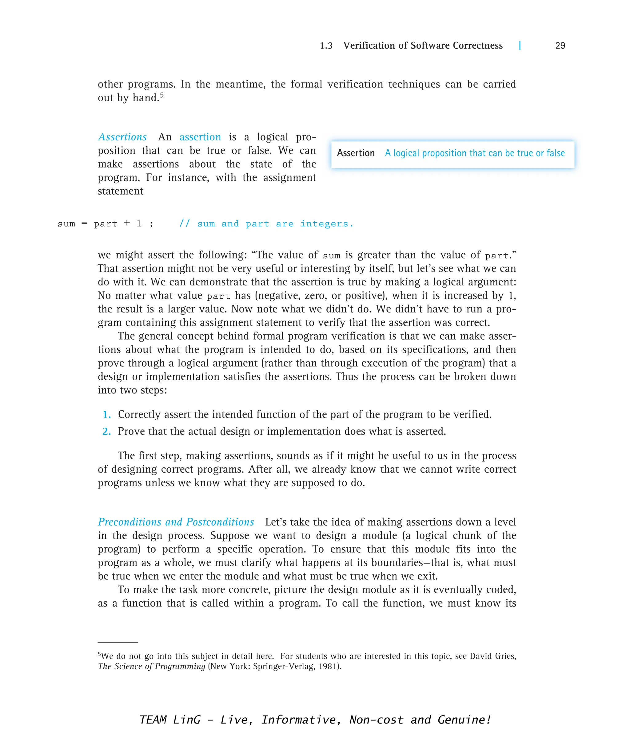 1.3 Verification of Software Correctness | 29
5We do not go into this subject in detail here. For students who are interested in this topic, see David Gries,
The Science of Programming (New York: Springer-Verlag, 1981).
other programs. In the meantime, the formal verification techniques can be carried
out by hand.5
Assertions An assertion is a logical pro-
position that can be true or false. We can
make assertions about the state of the
program. For instance, with the assignment
statement
sum = part + 1 ; // sum and part are integers.
we might assert the following: “The value of sum is greater than the value of part.”
That assertion might not be very useful or interesting by itself, but let’s see what we can
do with it. We can demonstrate that the assertion is true by making a logical argument:
No matter what value part has (negative, zero, or positive), when it is increased by 1,
the result is a larger value. Now note what we didn’t do. We didn’t have to run a pro-
gram containing this assignment statement to verify that the assertion was correct.
The general concept behind formal program verification is that we can make asser-
tions about what the program is intended to do, based on its specifications, and then
prove through a logical argument (rather than through execution of the program) that a
design or implementation satisfies the assertions. Thus the process can be broken down
into two steps:
1. Correctly assert the intended function of the part of the program to be verified.
2. Prove that the actual design or implementation does what is asserted.
The first step, making assertions, sounds as if it might be useful to us in the process
of designing correct programs. After all, we already know that we cannot write correct
programs unless we know what they are supposed to do.
Preconditions and Postconditions Let’s take the idea of making assertions down a level
in the design process. Suppose we want to design a module (a logical chunk of the
program) to perform a specific operation. To ensure that this module fits into the
program as a whole, we must clarify what happens at its boundaries—that is, what must
be true when we enter the module and what must be true when we exit.
To make the task more concrete, picture the design module as it is eventually coded,
as a function that is called within a program. To call the function, we must know its
Assertion A logical proposition that can be true or false
TEAM LinG - Live, Informative, Non-cost and Genuine!
 
