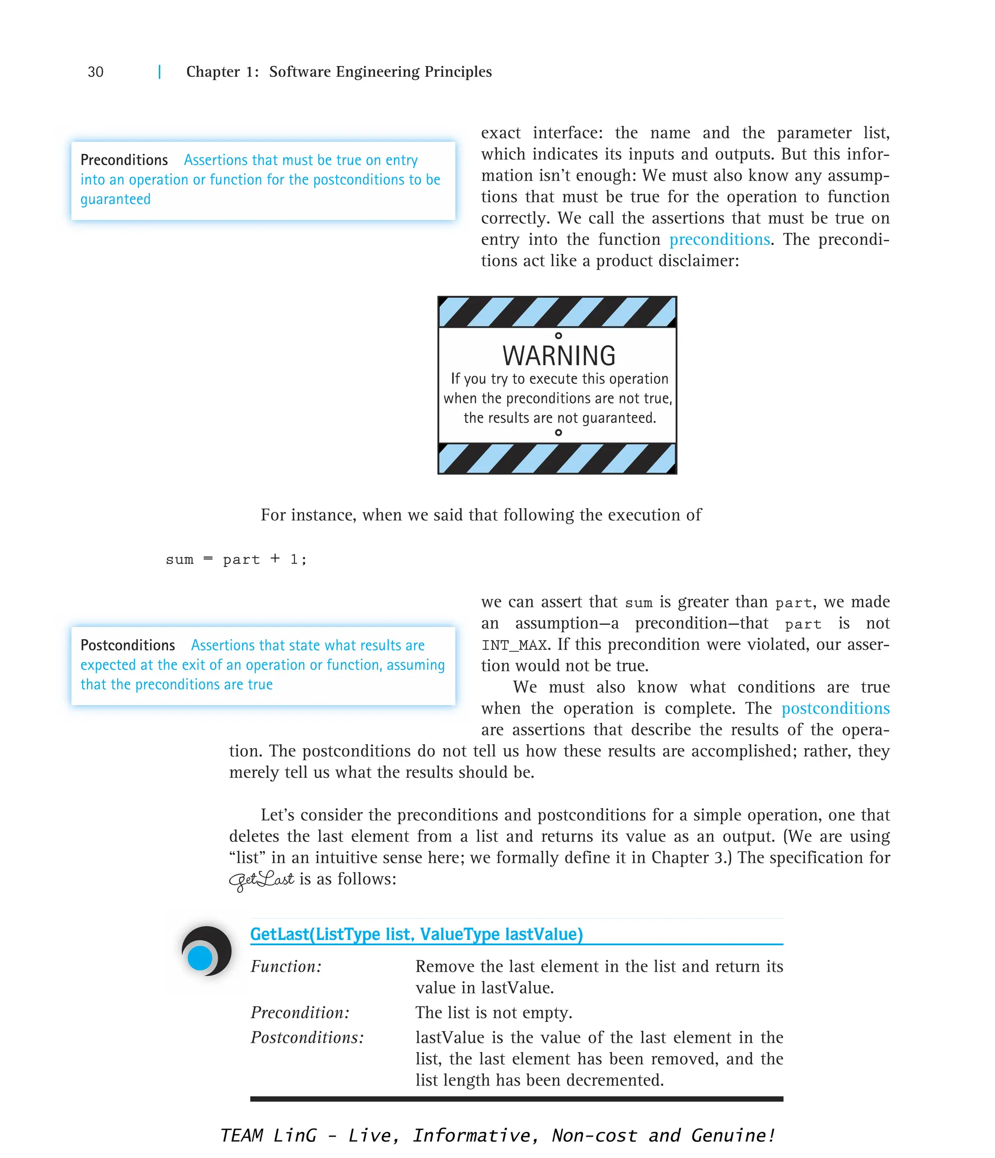 30 | Chapter 1: Software Engineering Principles
exact interface: the name and the parameter list,
which indicates its inputs and outputs. But this infor-
mation isn’t enough: We must also know any assump-
tions that must be true for the operation to function
correctly. We call the assertions that must be true on
entry into the function preconditions. The precondi-
tions act like a product disclaimer:
For instance, when we said that following the execution of
sum = part + 1;
we can assert that sum is greater than part, we made
an assumption—a precondition—that part is not
INT_MAX. If this precondition were violated, our asser-
tion would not be true.
We must also know what conditions are true
when the operation is complete. The postconditions
are assertions that describe the results of the opera-
tion. The postconditions do not tell us how these results are accomplished; rather, they
merely tell us what the results should be.
Let’s consider the preconditions and postconditions for a simple operation, one that
deletes the last element from a list and returns its value as an output. (We are using
“list” in an intuitive sense here; we formally define it in Chapter 3.) The specification for
GetLast is as follows:
GetLast(ListType list, ValueType lastValue)
Function: Remove the last element in the list and return its
value in lastValue.
Precondition: The list is not empty.
Postconditions: lastValue is the value of the last element in the
list, the last element has been removed, and the
list length has been decremented.
WARNING
If you try to execute this operation
when the preconditions are not true,
the results are not guaranteed.
Preconditions Assertions that must be true on entry
into an operation or function for the postconditions to be
guaranteed
Postconditions Assertions that state what results are
expected at the exit of an operation or function, assuming
that the preconditions are true
TEAM LinG - Live, Informative, Non-cost and Genuine!
 