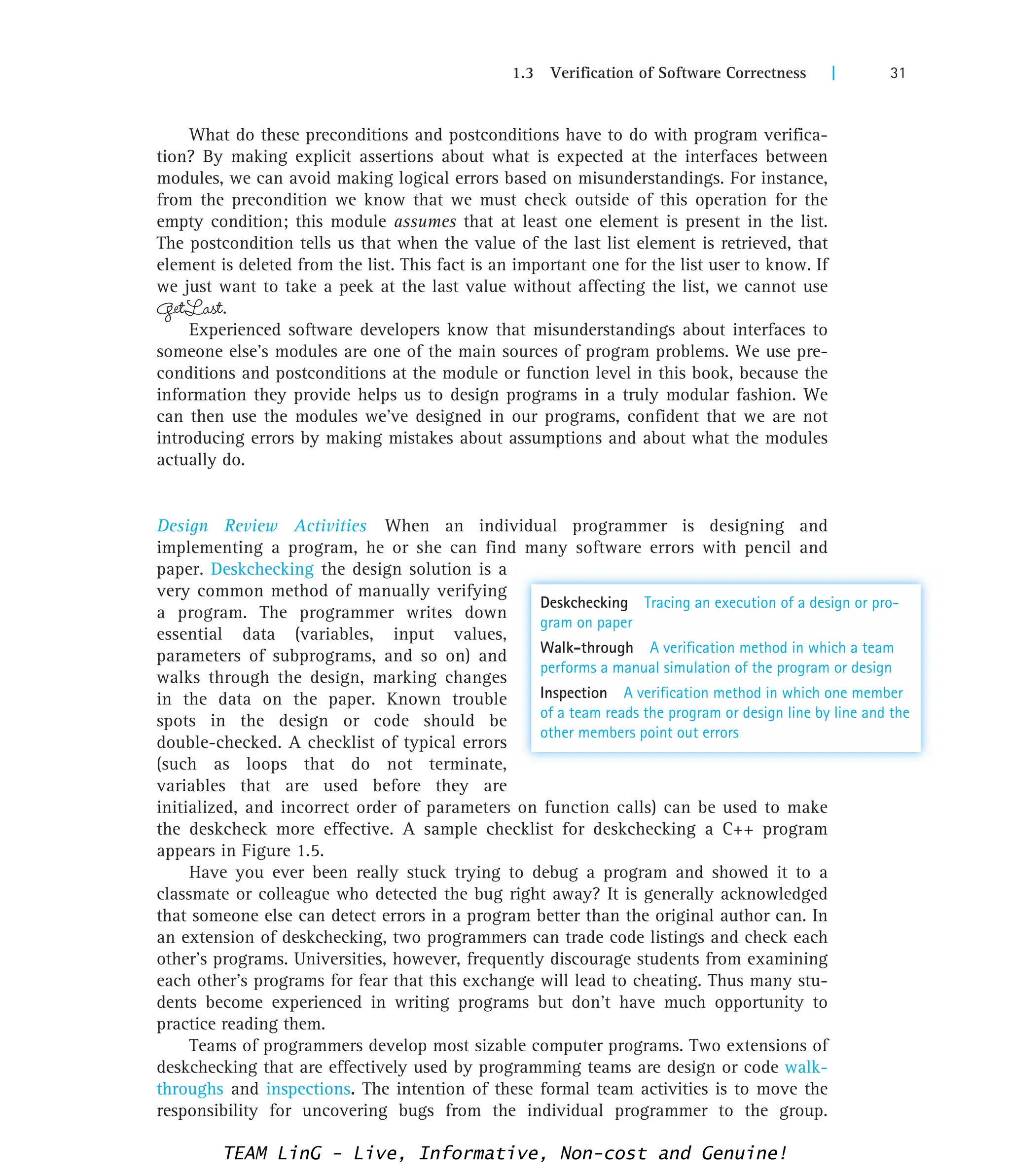 1.3 Verification of Software Correctness | 31
What do these preconditions and postconditions have to do with program verifica-
tion? By making explicit assertions about what is expected at the interfaces between
modules, we can avoid making logical errors based on misunderstandings. For instance,
from the precondition we know that we must check outside of this operation for the
empty condition; this module assumes that at least one element is present in the list.
The postcondition tells us that when the value of the last list element is retrieved, that
element is deleted from the list. This fact is an important one for the list user to know. If
we just want to take a peek at the last value without affecting the list, we cannot use
GetLast.
Experienced software developers know that misunderstandings about interfaces to
someone else’s modules are one of the main sources of program problems. We use pre-
conditions and postconditions at the module or function level in this book, because the
information they provide helps us to design programs in a truly modular fashion. We
can then use the modules we’ve designed in our programs, confident that we are not
introducing errors by making mistakes about assumptions and about what the modules
actually do.
Design Review Activities When an individual programmer is designing and
implementing a program, he or she can find many software errors with pencil and
paper. Deskchecking the design solution is a
very common method of manually verifying
a program. The programmer writes down
essential data (variables, input values,
parameters of subprograms, and so on) and
walks through the design, marking changes
in the data on the paper. Known trouble
spots in the design or code should be
double-checked. A checklist of typical errors
(such as loops that do not terminate,
variables that are used before they are
initialized, and incorrect order of parameters on function calls) can be used to make
the deskcheck more effective. A sample checklist for deskchecking a C++ program
appears in Figure 1.5.
Have you ever been really stuck trying to debug a program and showed it to a
classmate or colleague who detected the bug right away? It is generally acknowledged
that someone else can detect errors in a program better than the original author can. In
an extension of deskchecking, two programmers can trade code listings and check each
other’s programs. Universities, however, frequently discourage students from examining
each other’s programs for fear that this exchange will lead to cheating. Thus many stu-
dents become experienced in writing programs but don’t have much opportunity to
practice reading them.
Teams of programmers develop most sizable computer programs. Two extensions of
deskchecking that are effectively used by programming teams are design or code walk-
throughs and inspections. The intention of these formal team activities is to move the
responsibility for uncovering bugs from the individual programmer to the group.
Deskchecking Tracing an execution of a design or pro-
gram on paper
Walk-through A verification method in which a team
performs a manual simulation of the program or design
Inspection A verification method in which one member
of a team reads the program or design line by line and the
other members point out errors
TEAM LinG - Live, Informative, Non-cost and Genuine!
 