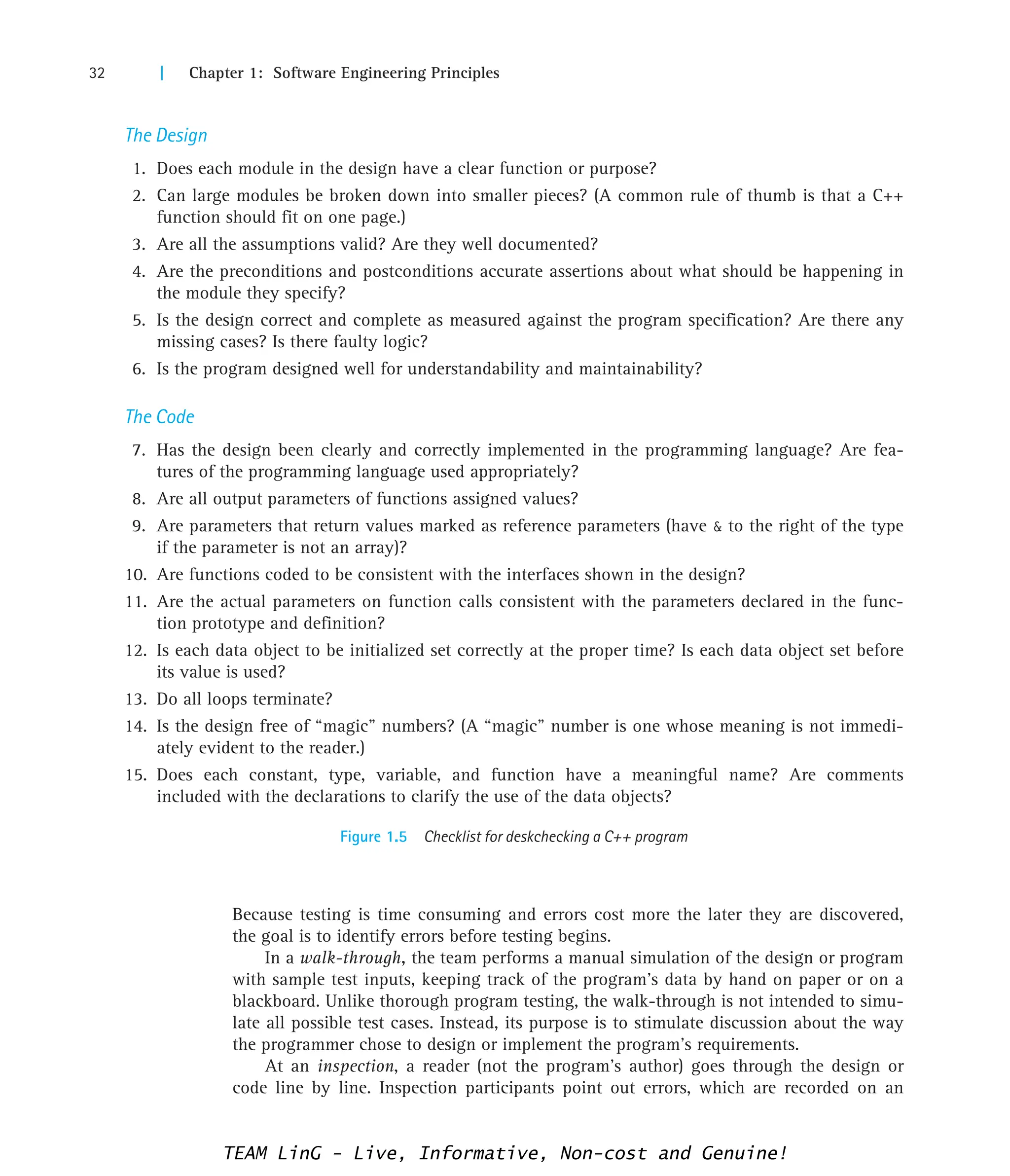 32 | Chapter 1: Software Engineering Principles
The Design
1. Does each module in the design have a clear function or purpose?
2. Can large modules be broken down into smaller pieces? (A common rule of thumb is that a C++
function should fit on one page.)
3. Are all the assumptions valid? Are they well documented?
4. Are the preconditions and postconditions accurate assertions about what should be happening in
the module they specify?
5. Is the design correct and complete as measured against the program specification? Are there any
missing cases? Is there faulty logic?
6. Is the program designed well for understandability and maintainability?
The Code
7. Has the design been clearly and correctly implemented in the programming language? Are fea-
tures of the programming language used appropriately?
8. Are all output parameters of functions assigned values?
9. Are parameters that return values marked as reference parameters (have  to the right of the type
if the parameter is not an array)?
10. Are functions coded to be consistent with the interfaces shown in the design?
11. Are the actual parameters on function calls consistent with the parameters declared in the func-
tion prototype and definition?
12. Is each data object to be initialized set correctly at the proper time? Is each data object set before
its value is used?
13. Do all loops terminate?
14. Is the design free of “magic” numbers? (A “magic” number is one whose meaning is not immedi-
ately evident to the reader.)
15. Does each constant, type, variable, and function have a meaningful name? Are comments
included with the declarations to clarify the use of the data objects?
Figure 1.5 Checklist for deskchecking a C++ program
Because testing is time consuming and errors cost more the later they are discovered,
the goal is to identify errors before testing begins.
In a walk-through, the team performs a manual simulation of the design or program
with sample test inputs, keeping track of the program’s data by hand on paper or on a
blackboard. Unlike thorough program testing, the walk-through is not intended to simu-
late all possible test cases. Instead, its purpose is to stimulate discussion about the way
the programmer chose to design or implement the program’s requirements.
At an inspection, a reader (not the program’s author) goes through the design or
code line by line. Inspection participants point out errors, which are recorded on an
TEAM LinG - Live, Informative, Non-cost and Genuine!
 