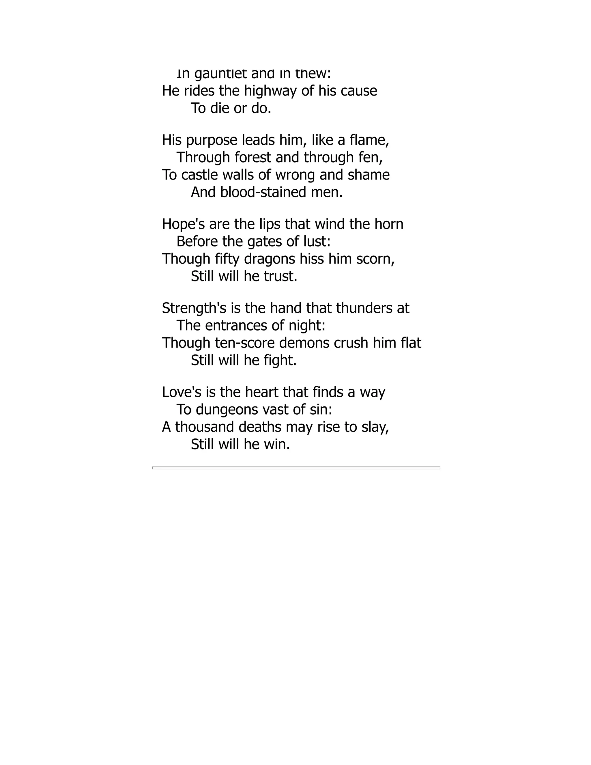 In gauntlet and in thew:
He rides the highway of his cause
To die or do.
His purpose leads him, like a flame,
Through forest and through fen,
To castle walls of wrong and shame
And blood-stained men.
Hope's are the lips that wind the horn
Before the gates of lust:
Though fifty dragons hiss him scorn,
Still will he trust.
Strength's is the hand that thunders at
The entrances of night:
Though ten-score demons crush him flat
Still will he fight.
Love's is the heart that finds a way
To dungeons vast of sin:
A thousand deaths may rise to slay,
Still will he win.
 