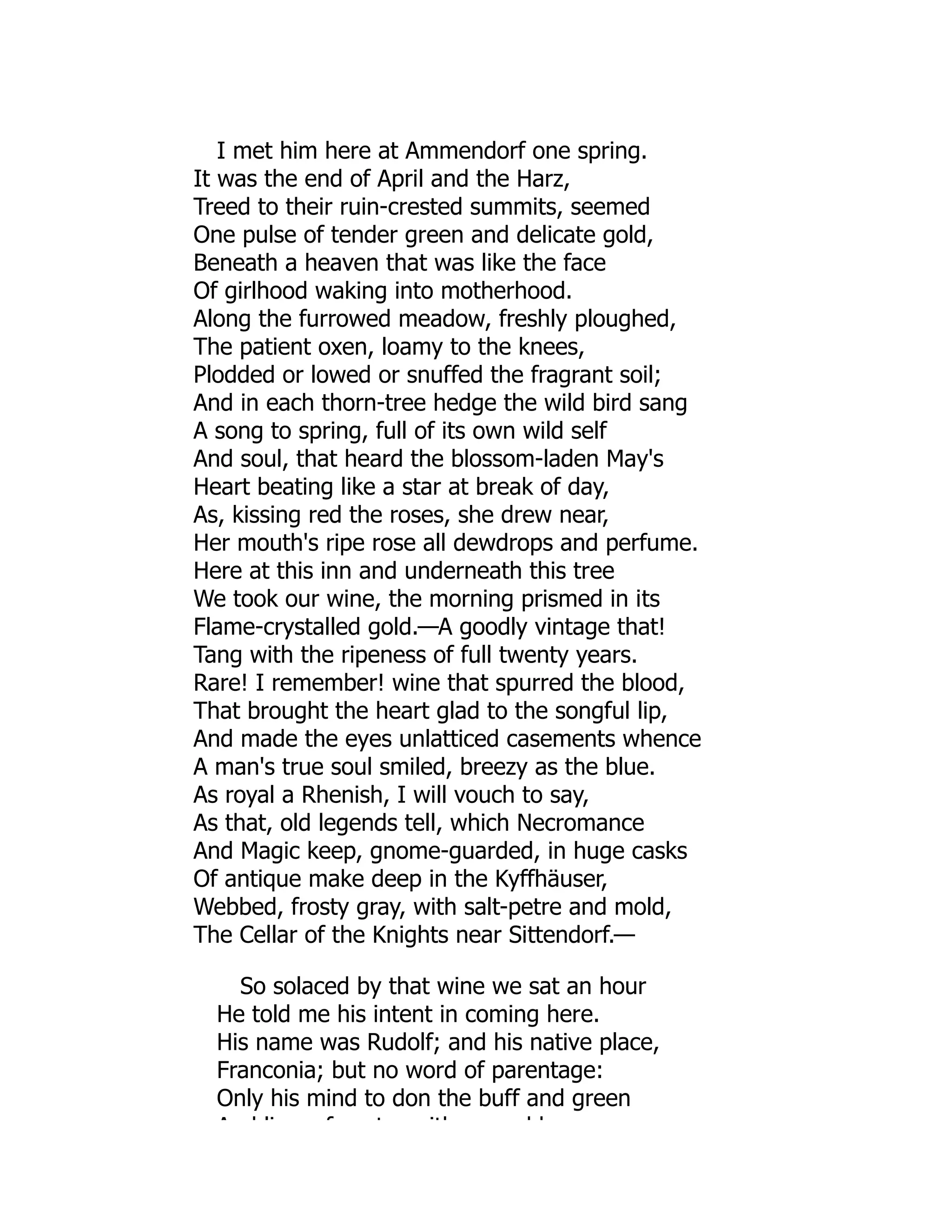 I met him here at Ammendorf one spring.
It was the end of April and the Harz,
Treed to their ruin-crested summits, seemed
One pulse of tender green and delicate gold,
Beneath a heaven that was like the face
Of girlhood waking into motherhood.
Along the furrowed meadow, freshly ploughed,
The patient oxen, loamy to the knees,
Plodded or lowed or snuffed the fragrant soil;
And in each thorn-tree hedge the wild bird sang
A song to spring, full of its own wild self
And soul, that heard the blossom-laden May's
Heart beating like a star at break of day,
As, kissing red the roses, she drew near,
Her mouth's ripe rose all dewdrops and perfume.
Here at this inn and underneath this tree
We took our wine, the morning prismed in its
Flame-crystalled gold.—A goodly vintage that!
Tang with the ripeness of full twenty years.
Rare! I remember! wine that spurred the blood,
That brought the heart glad to the songful lip,
And made the eyes unlatticed casements whence
A man's true soul smiled, breezy as the blue.
As royal a Rhenish, I will vouch to say,
As that, old legends tell, which Necromance
And Magic keep, gnome-guarded, in huge casks
Of antique make deep in the Kyffhäuser,
Webbed, frosty gray, with salt-petre and mold,
The Cellar of the Knights near Sittendorf.—
So solaced by that wine we sat an hour
He told me his intent in coming here.
His name was Rudolf; and his native place,
Franconia; but no word of parentage:
Only his mind to don the buff and green
A d li f t ith d b
 