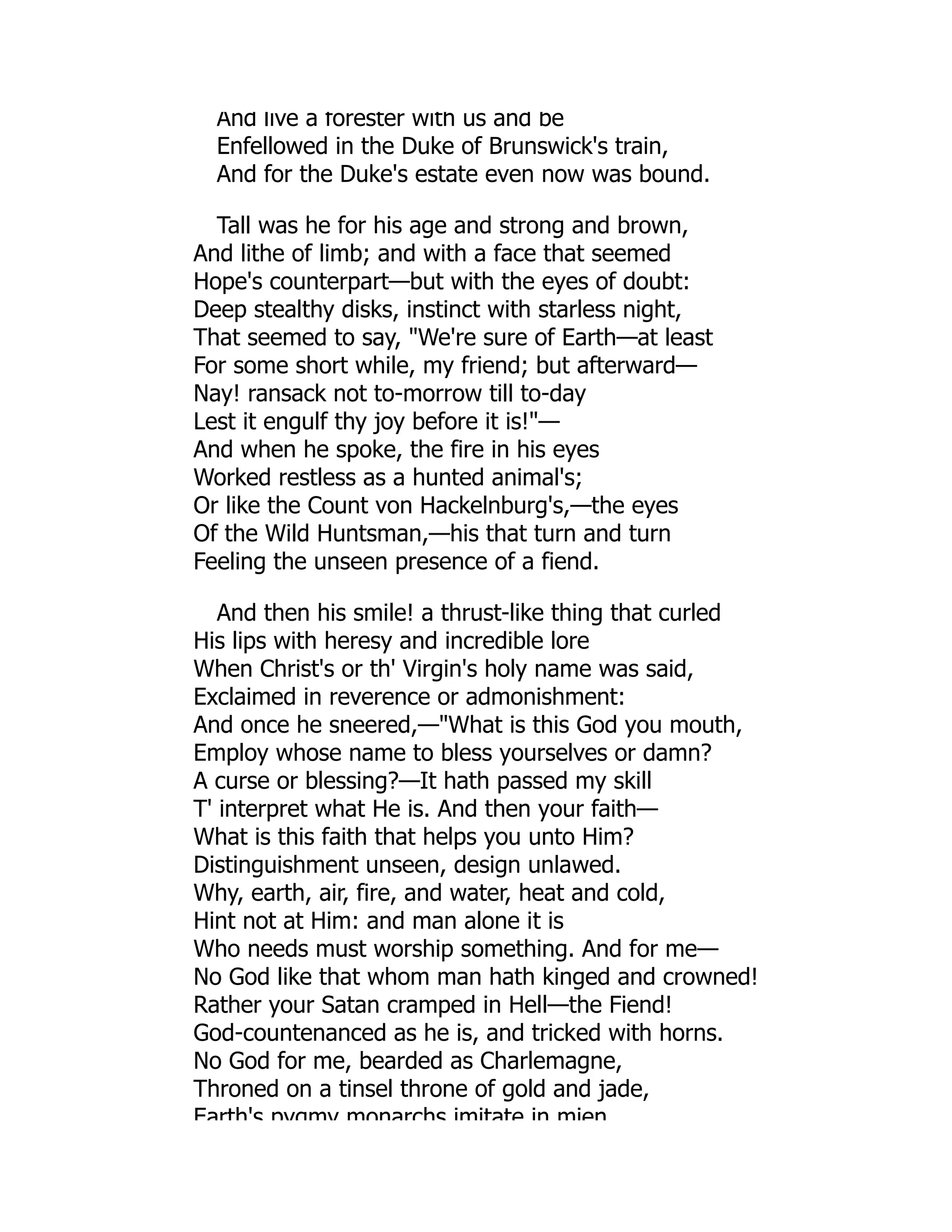 And live a forester with us and be
Enfellowed in the Duke of Brunswick's train,
And for the Duke's estate even now was bound.
Tall was he for his age and strong and brown,
And lithe of limb; and with a face that seemed
Hope's counterpart—but with the eyes of doubt:
Deep stealthy disks, instinct with starless night,
That seemed to say, We're sure of Earth—at least
For some short while, my friend; but afterward—
Nay! ransack not to-morrow till to-day
Lest it engulf thy joy before it is!—
And when he spoke, the fire in his eyes
Worked restless as a hunted animal's;
Or like the Count von Hackelnburg's,—the eyes
Of the Wild Huntsman,—his that turn and turn
Feeling the unseen presence of a fiend.
And then his smile! a thrust-like thing that curled
His lips with heresy and incredible lore
When Christ's or th' Virgin's holy name was said,
Exclaimed in reverence or admonishment:
And once he sneered,—What is this God you mouth,
Employ whose name to bless yourselves or damn?
A curse or blessing?—It hath passed my skill
T' interpret what He is. And then your faith—
What is this faith that helps you unto Him?
Distinguishment unseen, design unlawed.
Why, earth, air, fire, and water, heat and cold,
Hint not at Him: and man alone it is
Who needs must worship something. And for me—
No God like that whom man hath kinged and crowned!
Rather your Satan cramped in Hell—the Fiend!
God-countenanced as he is, and tricked with horns.
No God for me, bearded as Charlemagne,
Throned on a tinsel throne of gold and jade,
Earth's pygmy monarchs imitate in mien
 
