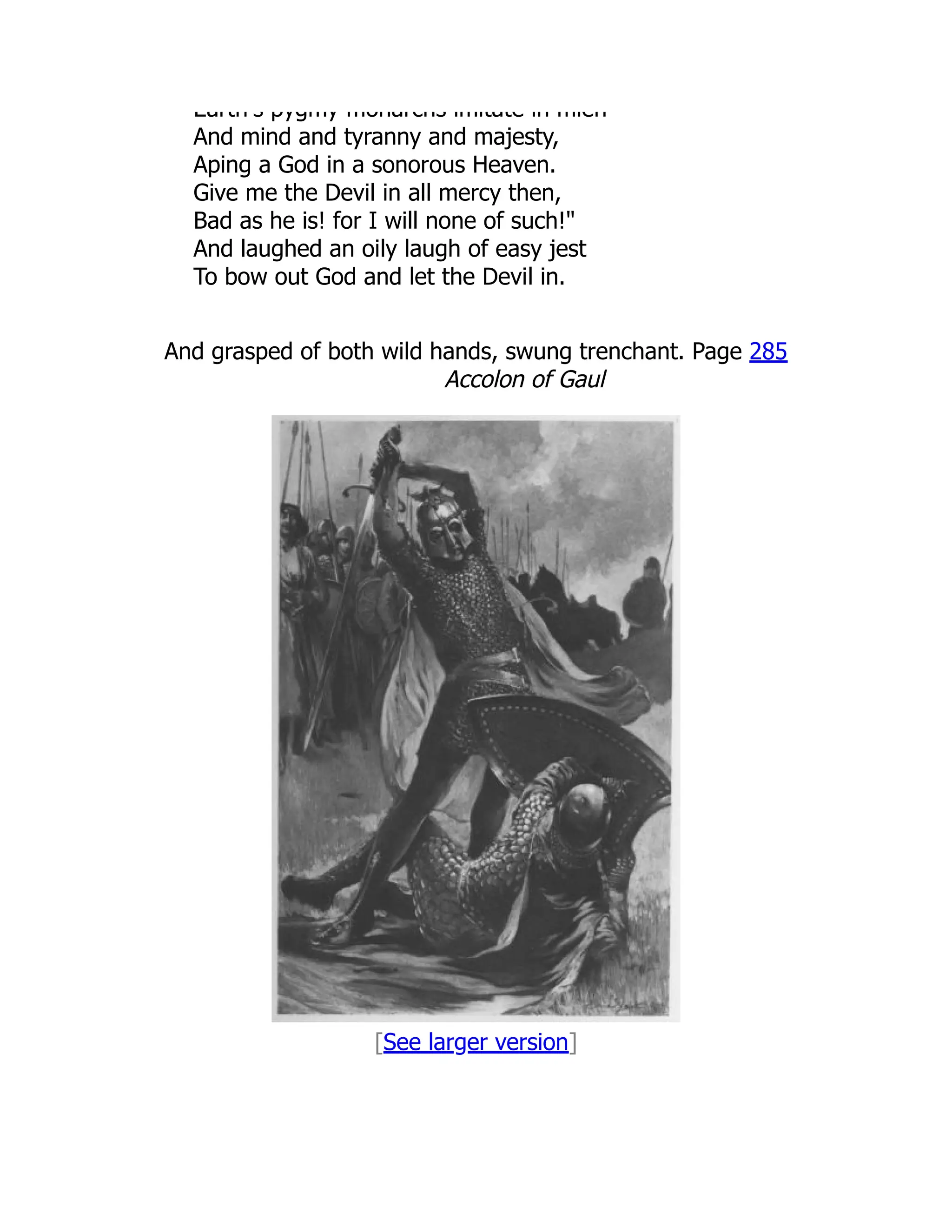 Earth s pygmy monarchs imitate in mien
And mind and tyranny and majesty,
Aping a God in a sonorous Heaven.
Give me the Devil in all mercy then,
Bad as he is! for I will none of such!
And laughed an oily laugh of easy jest
To bow out God and let the Devil in.
And grasped of both wild hands, swung trenchant. Page 285
Accolon of Gaul
[See larger version]
 