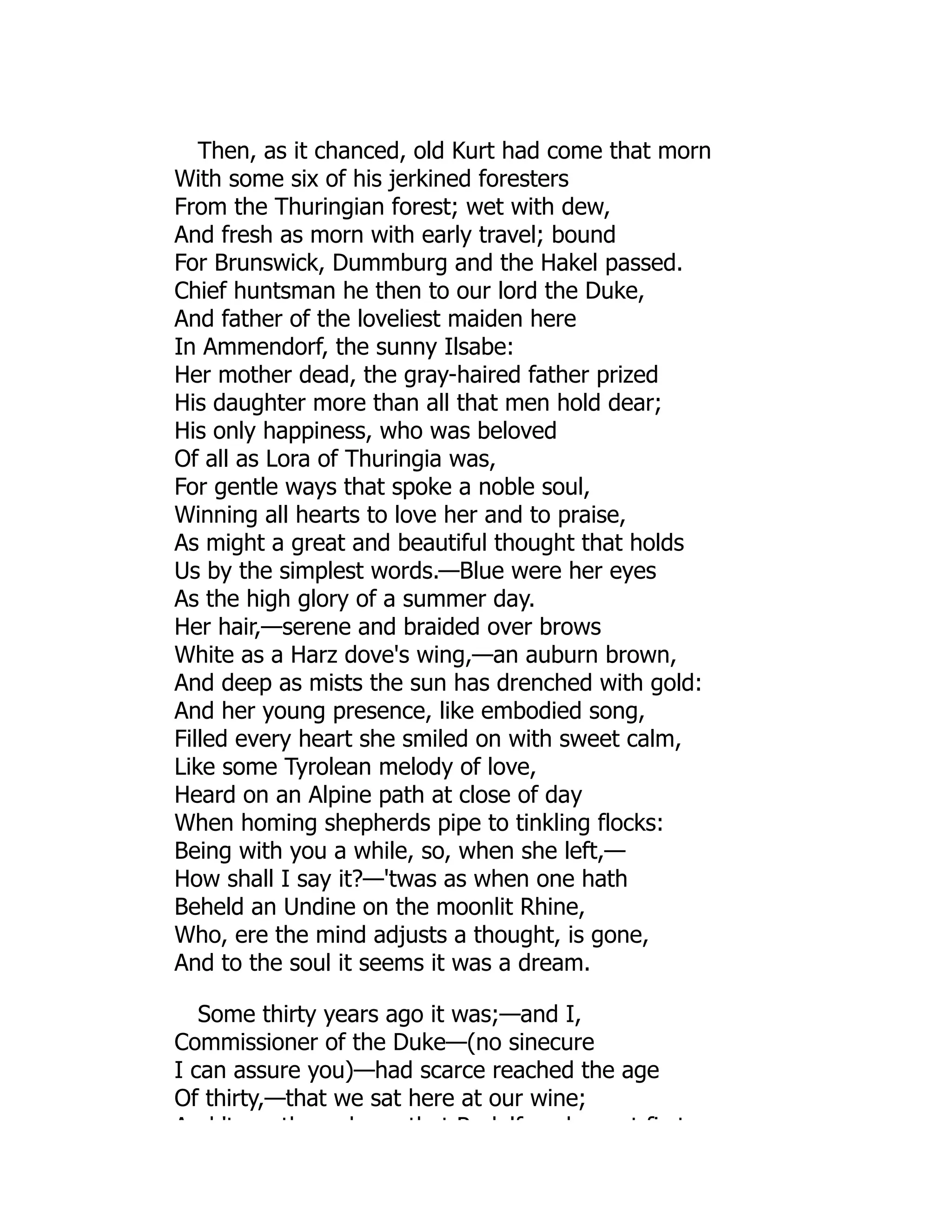 Then, as it chanced, old Kurt had come that morn
With some six of his jerkined foresters
From the Thuringian forest; wet with dew,
And fresh as morn with early travel; bound
For Brunswick, Dummburg and the Hakel passed.
Chief huntsman he then to our lord the Duke,
And father of the loveliest maiden here
In Ammendorf, the sunny Ilsabe:
Her mother dead, the gray-haired father prized
His daughter more than all that men hold dear;
His only happiness, who was beloved
Of all as Lora of Thuringia was,
For gentle ways that spoke a noble soul,
Winning all hearts to love her and to praise,
As might a great and beautiful thought that holds
Us by the simplest words.—Blue were her eyes
As the high glory of a summer day.
Her hair,—serene and braided over brows
White as a Harz dove's wing,—an auburn brown,
And deep as mists the sun has drenched with gold:
And her young presence, like embodied song,
Filled every heart she smiled on with sweet calm,
Like some Tyrolean melody of love,
Heard on an Alpine path at close of day
When homing shepherds pipe to tinkling flocks:
Being with you a while, so, when she left,—
How shall I say it?—'twas as when one hath
Beheld an Undine on the moonlit Rhine,
Who, ere the mind adjusts a thought, is gone,
And to the soul it seems it was a dream.
Some thirty years ago it was;—and I,
Commissioner of the Duke—(no sinecure
I can assure you)—had scarce reached the age
Of thirty,—that we sat here at our wine;
A d 't th h th t R d lf h t fi t
 