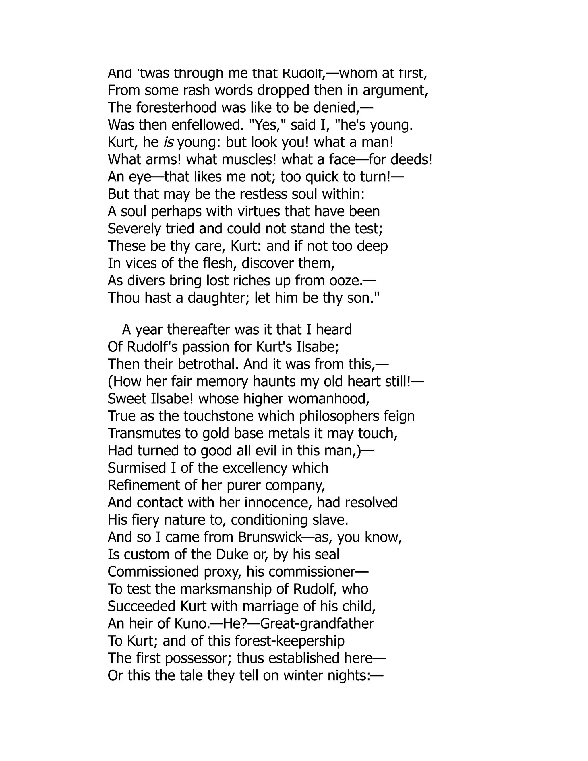 And 'twas through me that Rudolf,—whom at first,
From some rash words dropped then in argument,
The foresterhood was like to be denied,—
Was then enfellowed. Yes, said I, he's young.
Kurt, he is young: but look you! what a man!
What arms! what muscles! what a face—for deeds!
An eye—that likes me not; too quick to turn!—
But that may be the restless soul within:
A soul perhaps with virtues that have been
Severely tried and could not stand the test;
These be thy care, Kurt: and if not too deep
In vices of the flesh, discover them,
As divers bring lost riches up from ooze.—
Thou hast a daughter; let him be thy son.
A year thereafter was it that I heard
Of Rudolf's passion for Kurt's Ilsabe;
Then their betrothal. And it was from this,—
(How her fair memory haunts my old heart still!—
Sweet Ilsabe! whose higher womanhood,
True as the touchstone which philosophers feign
Transmutes to gold base metals it may touch,
Had turned to good all evil in this man,)—
Surmised I of the excellency which
Refinement of her purer company,
And contact with her innocence, had resolved
His fiery nature to, conditioning slave.
And so I came from Brunswick—as, you know,
Is custom of the Duke or, by his seal
Commissioned proxy, his commissioner—
To test the marksmanship of Rudolf, who
Succeeded Kurt with marriage of his child,
An heir of Kuno.—He?—Great-grandfather
To Kurt; and of this forest-keepership
The first possessor; thus established here—
Or this the tale they tell on winter nights:—
 