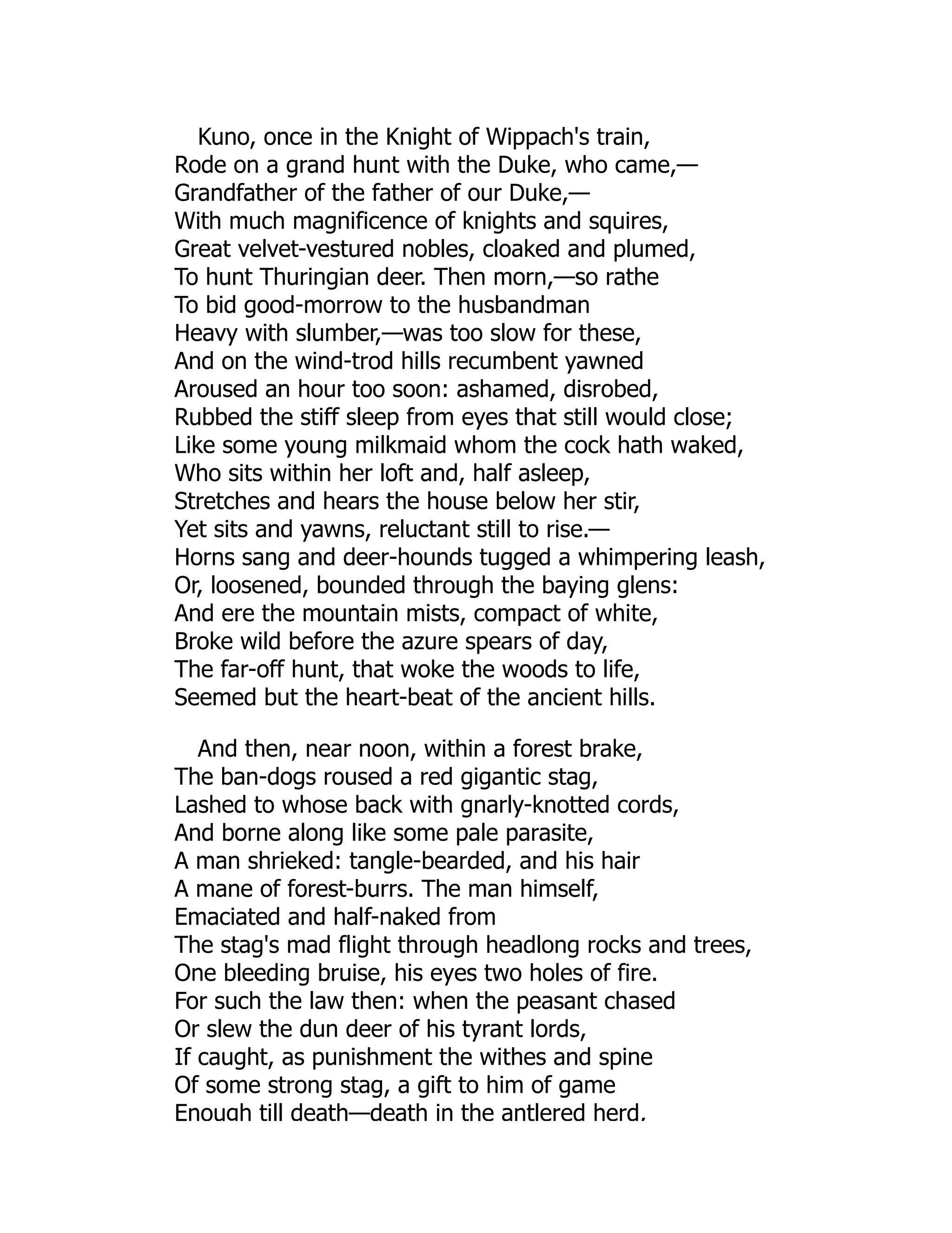 Kuno, once in the Knight of Wippach's train,
Rode on a grand hunt with the Duke, who came,—
Grandfather of the father of our Duke,—
With much magnificence of knights and squires,
Great velvet-vestured nobles, cloaked and plumed,
To hunt Thuringian deer. Then morn,—so rathe
To bid good-morrow to the husbandman
Heavy with slumber,—was too slow for these,
And on the wind-trod hills recumbent yawned
Aroused an hour too soon: ashamed, disrobed,
Rubbed the stiff sleep from eyes that still would close;
Like some young milkmaid whom the cock hath waked,
Who sits within her loft and, half asleep,
Stretches and hears the house below her stir,
Yet sits and yawns, reluctant still to rise.—
Horns sang and deer-hounds tugged a whimpering leash,
Or, loosened, bounded through the baying glens:
And ere the mountain mists, compact of white,
Broke wild before the azure spears of day,
The far-off hunt, that woke the woods to life,
Seemed but the heart-beat of the ancient hills.
And then, near noon, within a forest brake,
The ban-dogs roused a red gigantic stag,
Lashed to whose back with gnarly-knotted cords,
And borne along like some pale parasite,
A man shrieked: tangle-bearded, and his hair
A mane of forest-burrs. The man himself,
Emaciated and half-naked from
The stag's mad flight through headlong rocks and trees,
One bleeding bruise, his eyes two holes of fire.
For such the law then: when the peasant chased
Or slew the dun deer of his tyrant lords,
If caught, as punishment the withes and spine
Of some strong stag, a gift to him of game
Enough till death—death in the antlered herd,
 