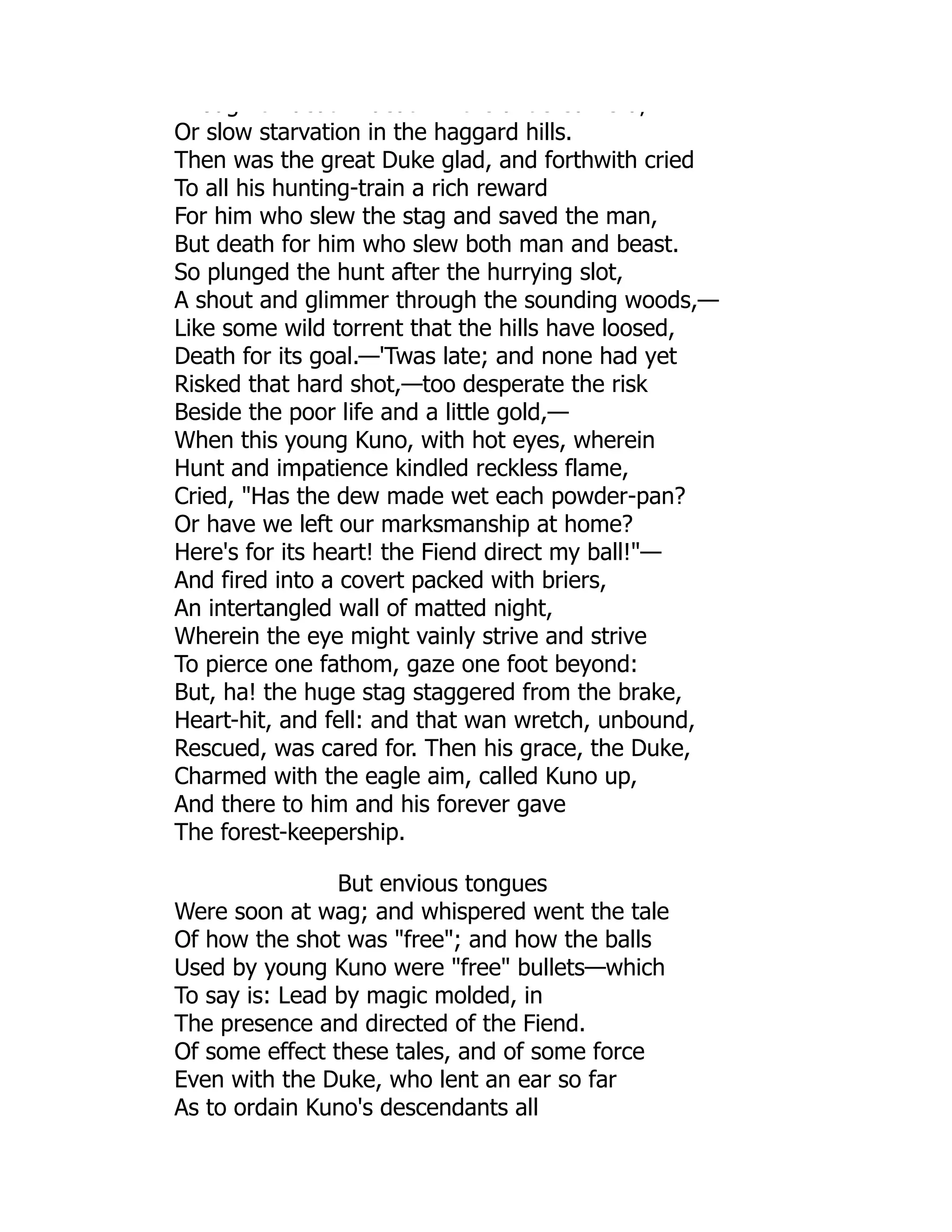 oug t deat deat t e a t e ed e d,
Or slow starvation in the haggard hills.
Then was the great Duke glad, and forthwith cried
To all his hunting-train a rich reward
For him who slew the stag and saved the man,
But death for him who slew both man and beast.
So plunged the hunt after the hurrying slot,
A shout and glimmer through the sounding woods,—
Like some wild torrent that the hills have loosed,
Death for its goal.—'Twas late; and none had yet
Risked that hard shot,—too desperate the risk
Beside the poor life and a little gold,—
When this young Kuno, with hot eyes, wherein
Hunt and impatience kindled reckless flame,
Cried, Has the dew made wet each powder-pan?
Or have we left our marksmanship at home?
Here's for its heart! the Fiend direct my ball!—
And fired into a covert packed with briers,
An intertangled wall of matted night,
Wherein the eye might vainly strive and strive
To pierce one fathom, gaze one foot beyond:
But, ha! the huge stag staggered from the brake,
Heart-hit, and fell: and that wan wretch, unbound,
Rescued, was cared for. Then his grace, the Duke,
Charmed with the eagle aim, called Kuno up,
And there to him and his forever gave
The forest-keepership.
But envious tongues
Were soon at wag; and whispered went the tale
Of how the shot was free; and how the balls
Used by young Kuno were free bullets—which
To say is: Lead by magic molded, in
The presence and directed of the Fiend.
Of some effect these tales, and of some force
Even with the Duke, who lent an ear so far
As to ordain Kuno's descendants all
 