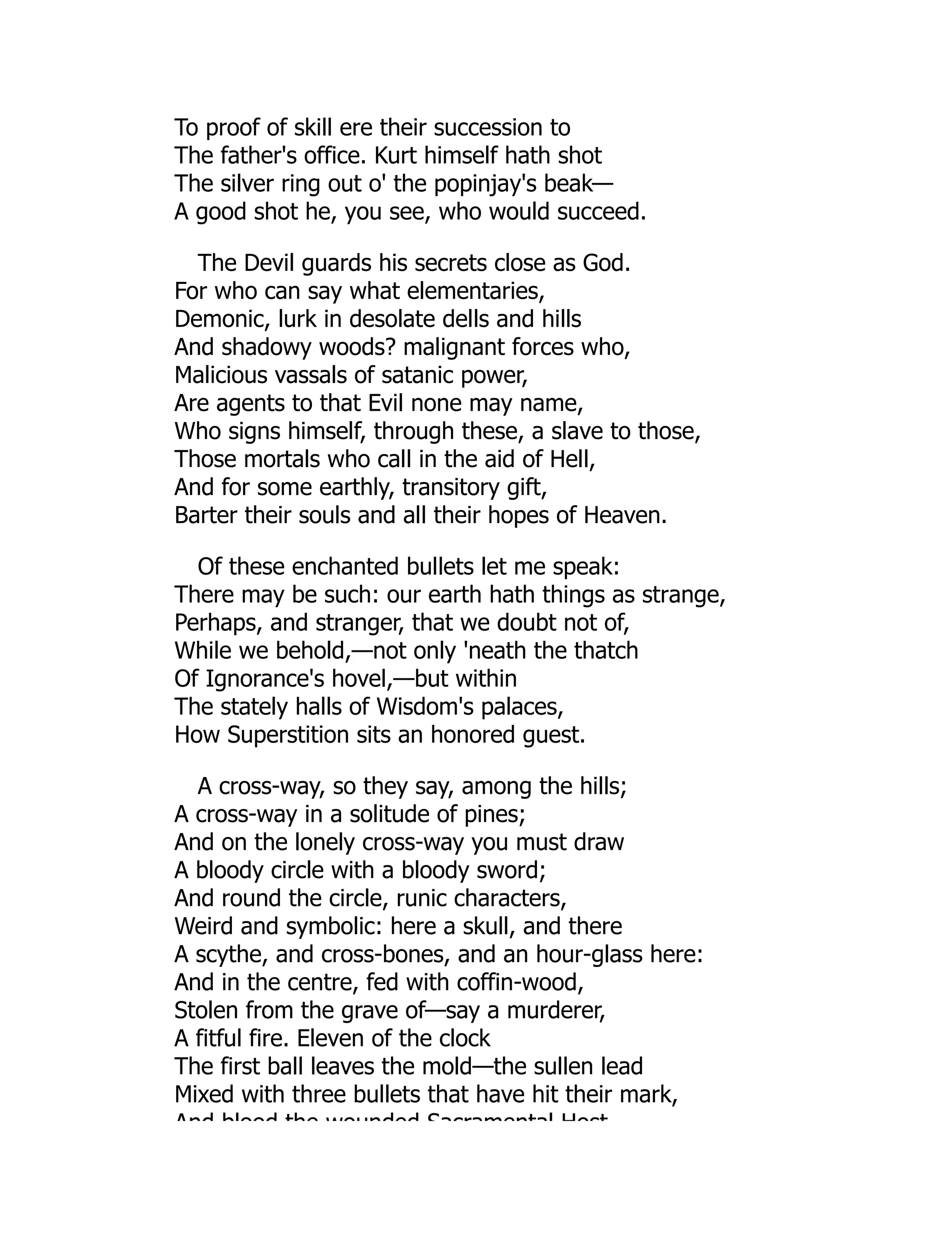 To proof of skill ere their succession to
The father's office. Kurt himself hath shot
The silver ring out o' the popinjay's beak—
A good shot he, you see, who would succeed.
The Devil guards his secrets close as God.
For who can say what elementaries,
Demonic, lurk in desolate dells and hills
And shadowy woods? malignant forces who,
Malicious vassals of satanic power,
Are agents to that Evil none may name,
Who signs himself, through these, a slave to those,
Those mortals who call in the aid of Hell,
And for some earthly, transitory gift,
Barter their souls and all their hopes of Heaven.
Of these enchanted bullets let me speak:
There may be such: our earth hath things as strange,
Perhaps, and stranger, that we doubt not of,
While we behold,—not only 'neath the thatch
Of Ignorance's hovel,—but within
The stately halls of Wisdom's palaces,
How Superstition sits an honored guest.
A cross-way, so they say, among the hills;
A cross-way in a solitude of pines;
And on the lonely cross-way you must draw
A bloody circle with a bloody sword;
And round the circle, runic characters,
Weird and symbolic: here a skull, and there
A scythe, and cross-bones, and an hour-glass here:
And in the centre, fed with coffin-wood,
Stolen from the grave of—say a murderer,
A fitful fire. Eleven of the clock
The first ball leaves the mold—the sullen lead
Mixed with three bullets that have hit their mark,
And blood the wounded Sacramental Host
 