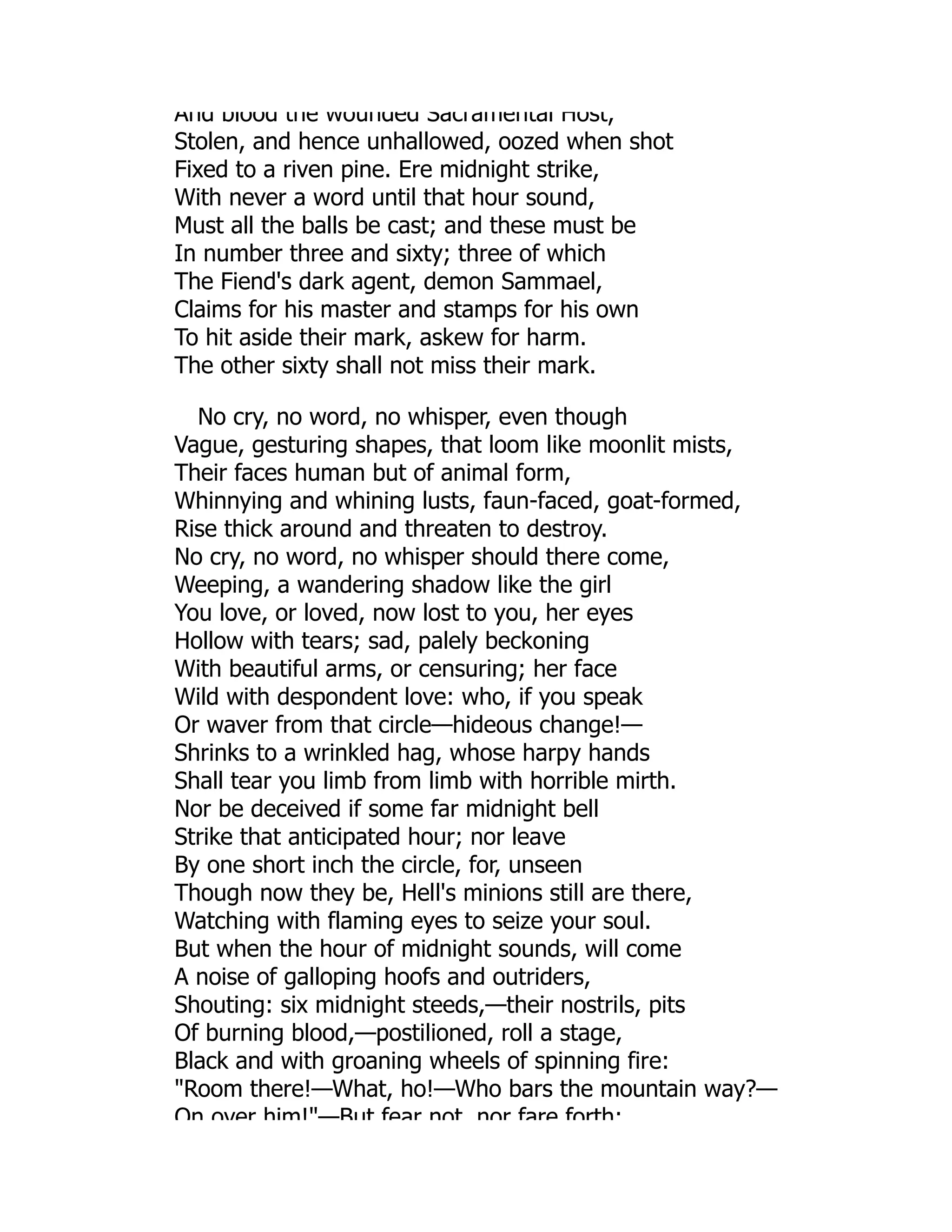 And blood the wounded Sacramental Host,
Stolen, and hence unhallowed, oozed when shot
Fixed to a riven pine. Ere midnight strike,
With never a word until that hour sound,
Must all the balls be cast; and these must be
In number three and sixty; three of which
The Fiend's dark agent, demon Sammael,
Claims for his master and stamps for his own
To hit aside their mark, askew for harm.
The other sixty shall not miss their mark.
No cry, no word, no whisper, even though
Vague, gesturing shapes, that loom like moonlit mists,
Their faces human but of animal form,
Whinnying and whining lusts, faun-faced, goat-formed,
Rise thick around and threaten to destroy.
No cry, no word, no whisper should there come,
Weeping, a wandering shadow like the girl
You love, or loved, now lost to you, her eyes
Hollow with tears; sad, palely beckoning
With beautiful arms, or censuring; her face
Wild with despondent love: who, if you speak
Or waver from that circle—hideous change!—
Shrinks to a wrinkled hag, whose harpy hands
Shall tear you limb from limb with horrible mirth.
Nor be deceived if some far midnight bell
Strike that anticipated hour; nor leave
By one short inch the circle, for, unseen
Though now they be, Hell's minions still are there,
Watching with flaming eyes to seize your soul.
But when the hour of midnight sounds, will come
A noise of galloping hoofs and outriders,
Shouting: six midnight steeds,—their nostrils, pits
Of burning blood,—postilioned, roll a stage,
Black and with groaning wheels of spinning fire:
Room there!—What, ho!—Who bars the mountain way?—
On over him!—But fear not nor fare forth;
 
