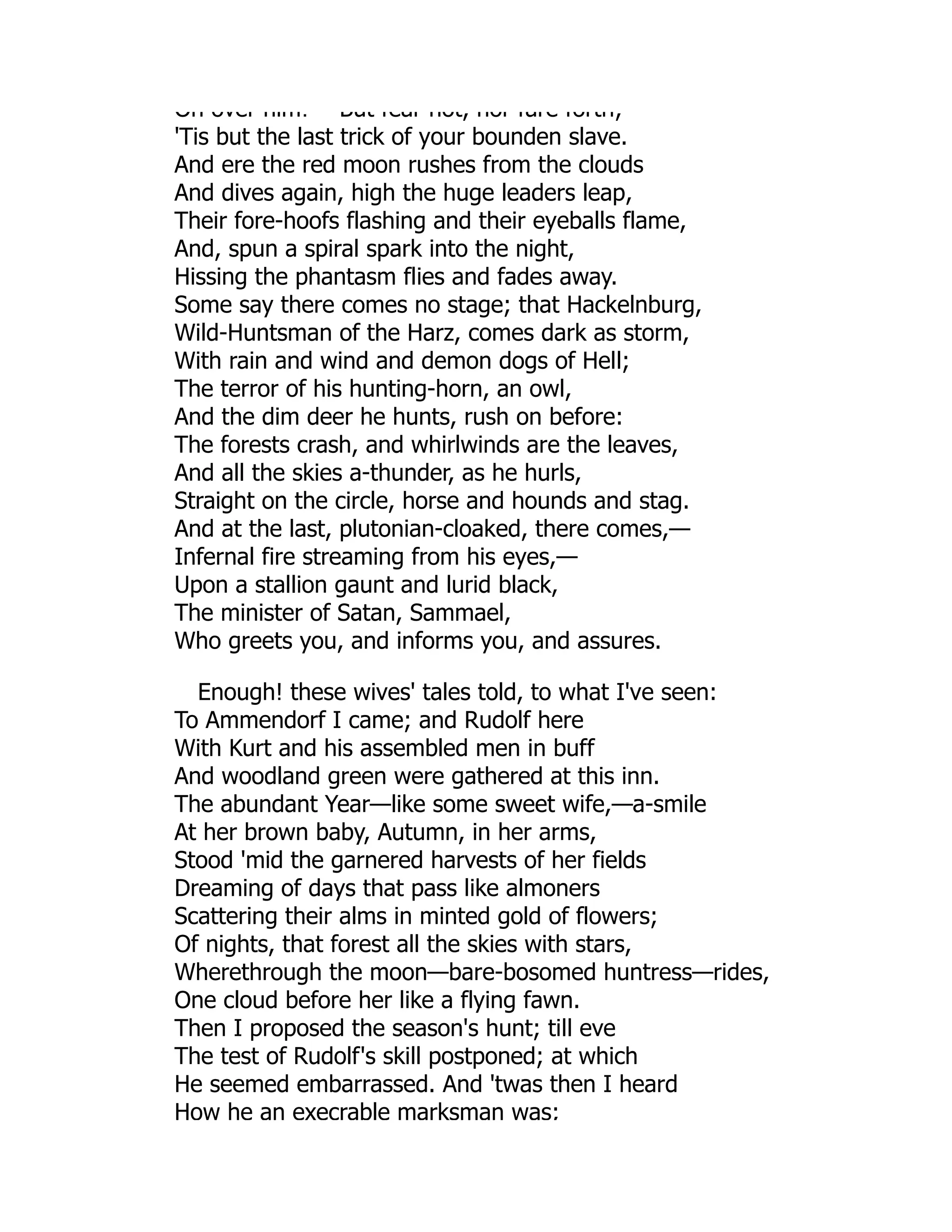 On over him! But fear not, nor fare forth;
'Tis but the last trick of your bounden slave.
And ere the red moon rushes from the clouds
And dives again, high the huge leaders leap,
Their fore-hoofs flashing and their eyeballs flame,
And, spun a spiral spark into the night,
Hissing the phantasm flies and fades away.
Some say there comes no stage; that Hackelnburg,
Wild-Huntsman of the Harz, comes dark as storm,
With rain and wind and demon dogs of Hell;
The terror of his hunting-horn, an owl,
And the dim deer he hunts, rush on before:
The forests crash, and whirlwinds are the leaves,
And all the skies a-thunder, as he hurls,
Straight on the circle, horse and hounds and stag.
And at the last, plutonian-cloaked, there comes,—
Infernal fire streaming from his eyes,—
Upon a stallion gaunt and lurid black,
The minister of Satan, Sammael,
Who greets you, and informs you, and assures.
Enough! these wives' tales told, to what I've seen:
To Ammendorf I came; and Rudolf here
With Kurt and his assembled men in buff
And woodland green were gathered at this inn.
The abundant Year—like some sweet wife,—a-smile
At her brown baby, Autumn, in her arms,
Stood 'mid the garnered harvests of her fields
Dreaming of days that pass like almoners
Scattering their alms in minted gold of flowers;
Of nights, that forest all the skies with stars,
Wherethrough the moon—bare-bosomed huntress—rides,
One cloud before her like a flying fawn.
Then I proposed the season's hunt; till eve
The test of Rudolf's skill postponed; at which
He seemed embarrassed. And 'twas then I heard
How he an execrable marksman was;
 