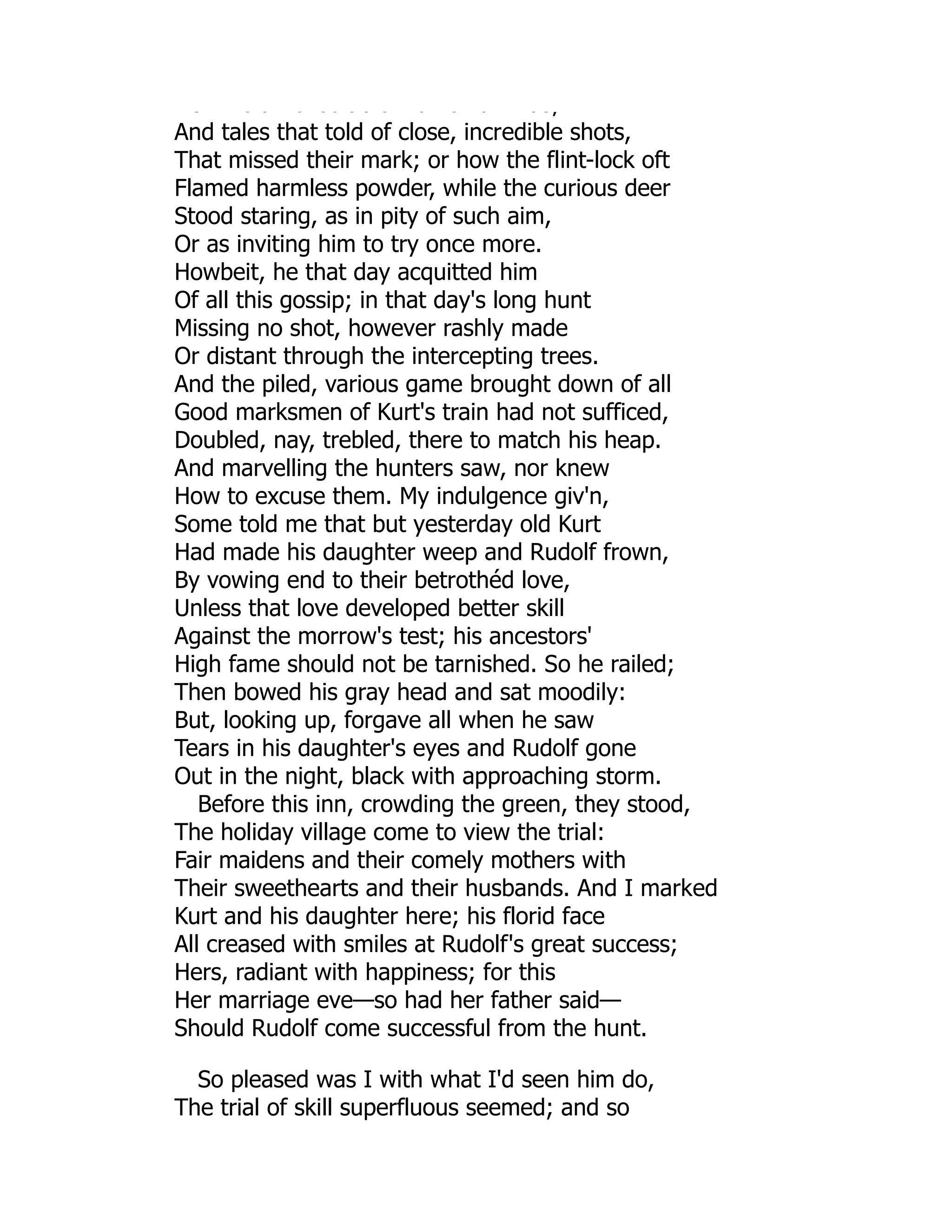 o e a e ec ab e a s a as;
And tales that told of close, incredible shots,
That missed their mark; or how the flint-lock oft
Flamed harmless powder, while the curious deer
Stood staring, as in pity of such aim,
Or as inviting him to try once more.
Howbeit, he that day acquitted him
Of all this gossip; in that day's long hunt
Missing no shot, however rashly made
Or distant through the intercepting trees.
And the piled, various game brought down of all
Good marksmen of Kurt's train had not sufficed,
Doubled, nay, trebled, there to match his heap.
And marvelling the hunters saw, nor knew
How to excuse them. My indulgence giv'n,
Some told me that but yesterday old Kurt
Had made his daughter weep and Rudolf frown,
By vowing end to their betrothéd love,
Unless that love developed better skill
Against the morrow's test; his ancestors'
High fame should not be tarnished. So he railed;
Then bowed his gray head and sat moodily:
But, looking up, forgave all when he saw
Tears in his daughter's eyes and Rudolf gone
Out in the night, black with approaching storm.
Before this inn, crowding the green, they stood,
The holiday village come to view the trial:
Fair maidens and their comely mothers with
Their sweethearts and their husbands. And I marked
Kurt and his daughter here; his florid face
All creased with smiles at Rudolf's great success;
Hers, radiant with happiness; for this
Her marriage eve—so had her father said—
Should Rudolf come successful from the hunt.
So pleased was I with what I'd seen him do,
The trial of skill superfluous seemed; and so
 