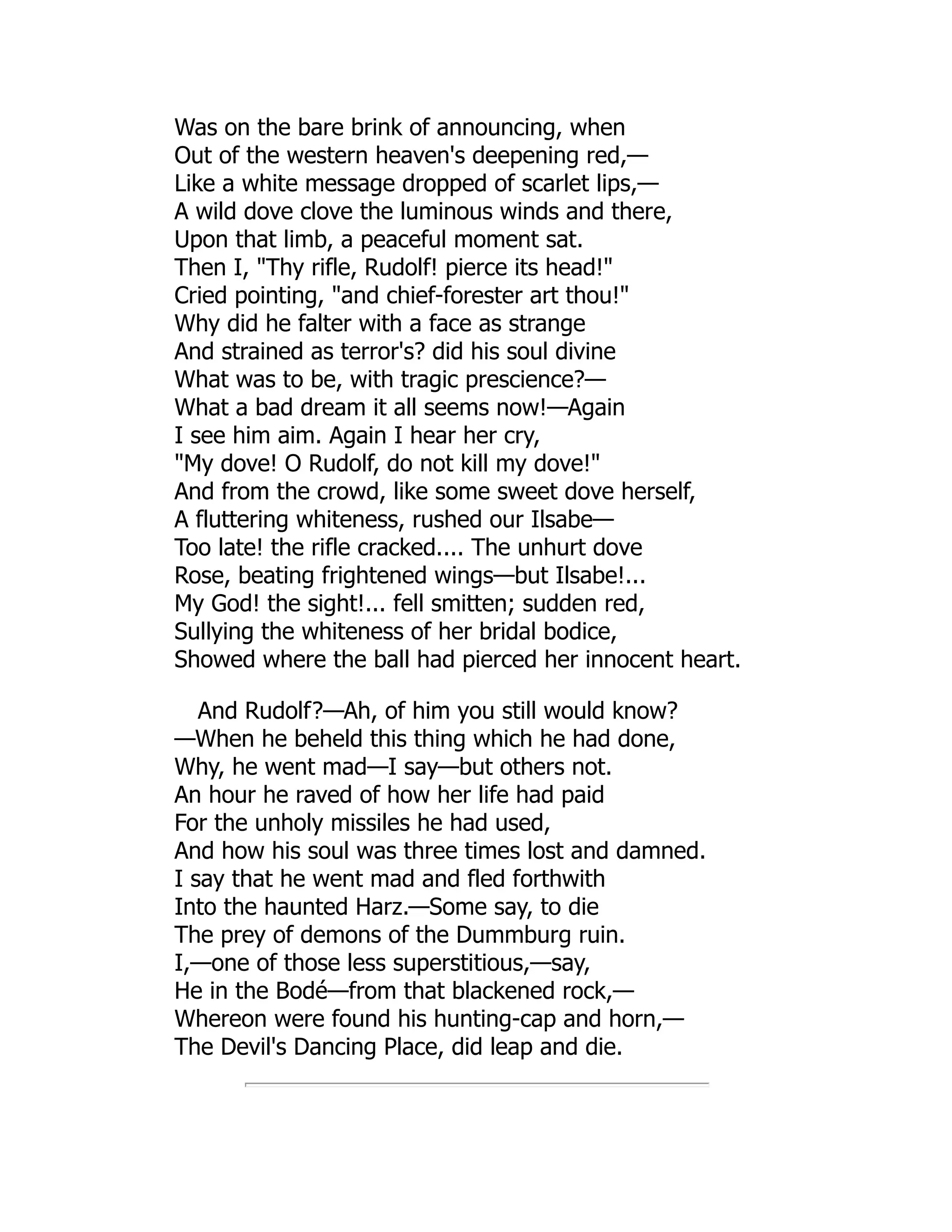 Was on the bare brink of announcing, when
Out of the western heaven's deepening red,—
Like a white message dropped of scarlet lips,—
A wild dove clove the luminous winds and there,
Upon that limb, a peaceful moment sat.
Then I, Thy rifle, Rudolf! pierce its head!
Cried pointing, and chief-forester art thou!
Why did he falter with a face as strange
And strained as terror's? did his soul divine
What was to be, with tragic prescience?—
What a bad dream it all seems now!—Again
I see him aim. Again I hear her cry,
My dove! O Rudolf, do not kill my dove!
And from the crowd, like some sweet dove herself,
A fluttering whiteness, rushed our Ilsabe—
Too late! the rifle cracked.... The unhurt dove
Rose, beating frightened wings—but Ilsabe!...
My God! the sight!... fell smitten; sudden red,
Sullying the whiteness of her bridal bodice,
Showed where the ball had pierced her innocent heart.
And Rudolf?—Ah, of him you still would know?
—When he beheld this thing which he had done,
Why, he went mad—I say—but others not.
An hour he raved of how her life had paid
For the unholy missiles he had used,
And how his soul was three times lost and damned.
I say that he went mad and fled forthwith
Into the haunted Harz.—Some say, to die
The prey of demons of the Dummburg ruin.
I,—one of those less superstitious,—say,
He in the Bodé—from that blackened rock,—
Whereon were found his hunting-cap and horn,—
The Devil's Dancing Place, did leap and die.
 