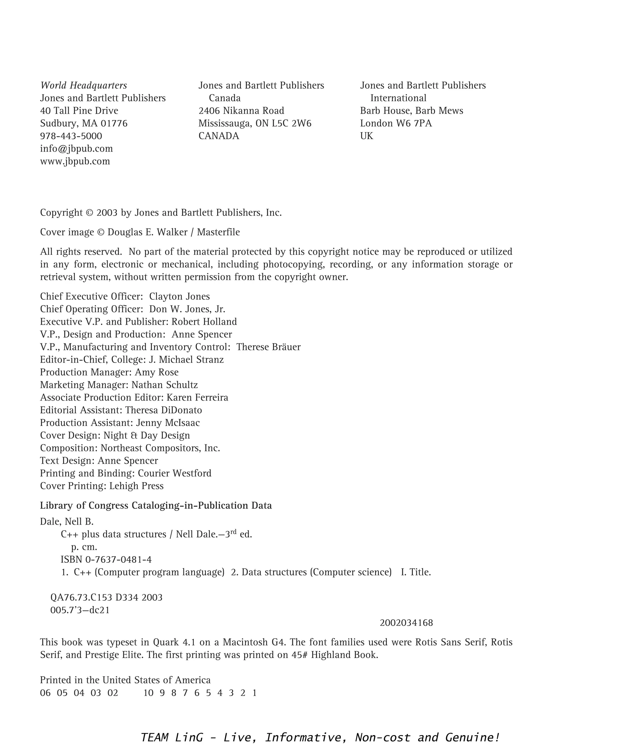 Copyright © 2003 by Jones and Bartlett Publishers, Inc.
Cover image © Douglas E. Walker / Masterfile
All rights reserved. No part of the material protected by this copyright notice may be reproduced or utilized
in any form, electronic or mechanical, including photocopying, recording, or any information storage or
retrieval system, without written permission from the copyright owner.
Chief Executive Officer: Clayton Jones
Chief Operating Officer: Don W. Jones, Jr.
Executive V.P. and Publisher: Robert Holland
V.P., Design and Production: Anne Spencer
V.P., Manufacturing and Inventory Control: Therese Bräuer
Editor-in-Chief, College: J. Michael Stranz
Production Manager: Amy Rose
Marketing Manager: Nathan Schultz
Associate Production Editor: Karen Ferreira
Editorial Assistant: Theresa DiDonato
Production Assistant: Jenny McIsaac
Cover Design: Night & Day Design
Composition: Northeast Compositors, Inc.
Text Design: Anne Spencer
Printing and Binding: Courier Westford
Cover Printing: Lehigh Press
Library of Congress Cataloging-in-Publication Data
Dale, Nell B.
C++ plus data structures / Nell Dale.—3rd ed.
p. cm.
ISBN 0-7637-0481-4
1. C++ (Computer program language) 2. Data structures (Computer science) I. Title.
QA76.73.C153 D334 2003
005.7’3—dc21
2002034168
This book was typeset in Quark 4.1 on a Macintosh G4. The font families used were Rotis Sans Serif, Rotis
Serif, and Prestige Elite. The first printing was printed on 45# Highland Book.
Printed in the United States of America
06 05 04 03 02 10 9 8 7 6 5 4 3 2 1
World Headquarters
Jones and Bartlett Publishers
40 Tall Pine Drive
Sudbury, MA 01776
978-443-5000
info@jbpub.com
www.jbpub.com
Jones and Bartlett Publishers
Canada
2406 Nikanna Road
Mississauga, ON L5C 2W6
CANADA
Jones and Bartlett Publishers
International
Barb House, Barb Mews
London W6 7PA
UK
TEAM LinG - Live, Informative, Non-cost and Genuine!
 