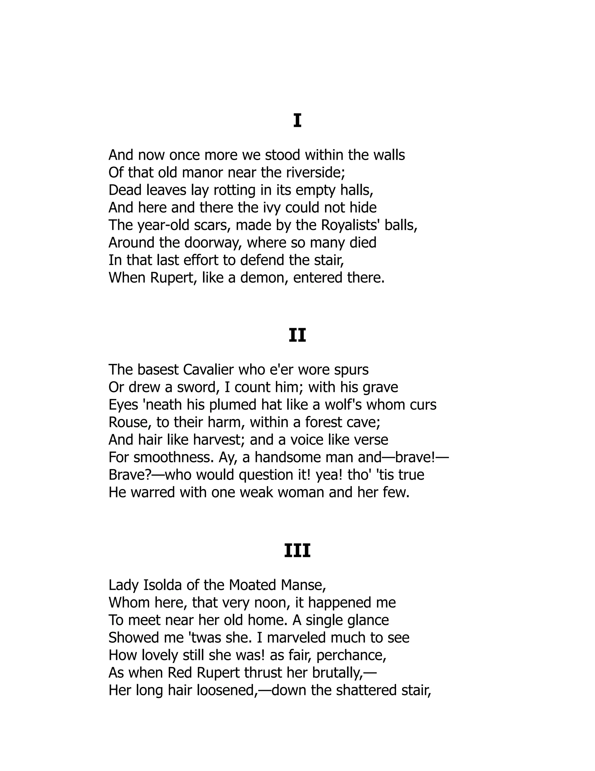 I
And now once more we stood within the walls
Of that old manor near the riverside;
Dead leaves lay rotting in its empty halls,
And here and there the ivy could not hide
The year-old scars, made by the Royalists' balls,
Around the doorway, where so many died
In that last effort to defend the stair,
When Rupert, like a demon, entered there.
II
The basest Cavalier who e'er wore spurs
Or drew a sword, I count him; with his grave
Eyes 'neath his plumed hat like a wolf's whom curs
Rouse, to their harm, within a forest cave;
And hair like harvest; and a voice like verse
For smoothness. Ay, a handsome man and—brave!—
Brave?—who would question it! yea! tho' 'tis true
He warred with one weak woman and her few.
III
Lady Isolda of the Moated Manse,
Whom here, that very noon, it happened me
To meet near her old home. A single glance
Showed me 'twas she. I marveled much to see
How lovely still she was! as fair, perchance,
As when Red Rupert thrust her brutally,—
Her long hair loosened,—down the shattered stair,
 