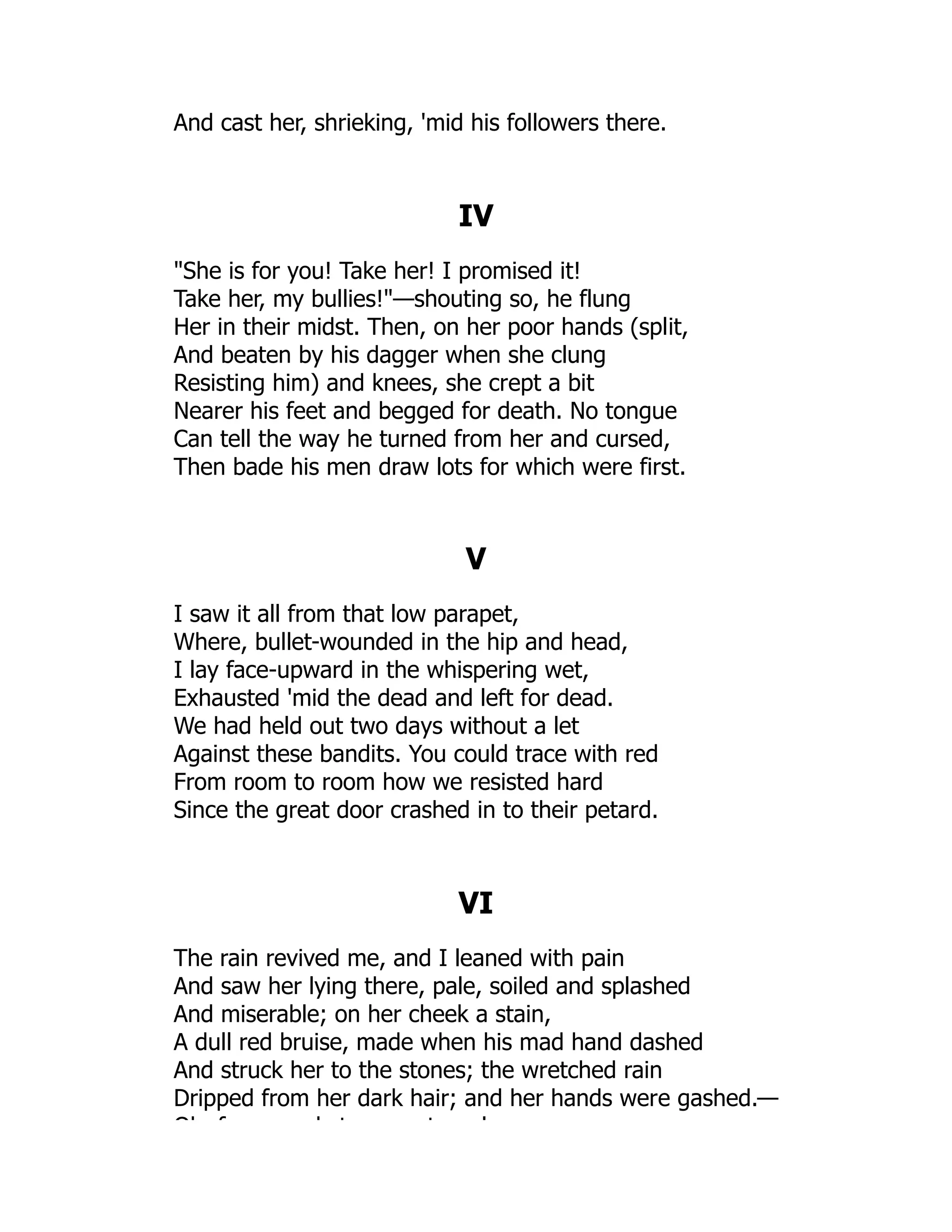 And cast her, shrieking, 'mid his followers there.
IV
She is for you! Take her! I promised it!
Take her, my bullies!—shouting so, he flung
Her in their midst. Then, on her poor hands (split,
And beaten by his dagger when she clung
Resisting him) and knees, she crept a bit
Nearer his feet and begged for death. No tongue
Can tell the way he turned from her and cursed,
Then bade his men draw lots for which were first.
V
I saw it all from that low parapet,
Where, bullet-wounded in the hip and head,
I lay face-upward in the whispering wet,
Exhausted 'mid the dead and left for dead.
We had held out two days without a let
Against these bandits. You could trace with red
From room to room how we resisted hard
Since the great door crashed in to their petard.
VI
The rain revived me, and I leaned with pain
And saw her lying there, pale, soiled and splashed
And miserable; on her cheek a stain,
A dull red bruise, made when his mad hand dashed
And struck her to the stones; the wretched rain
Dripped from her dark hair; and her hands were gashed.—
Oh f k t t l
 