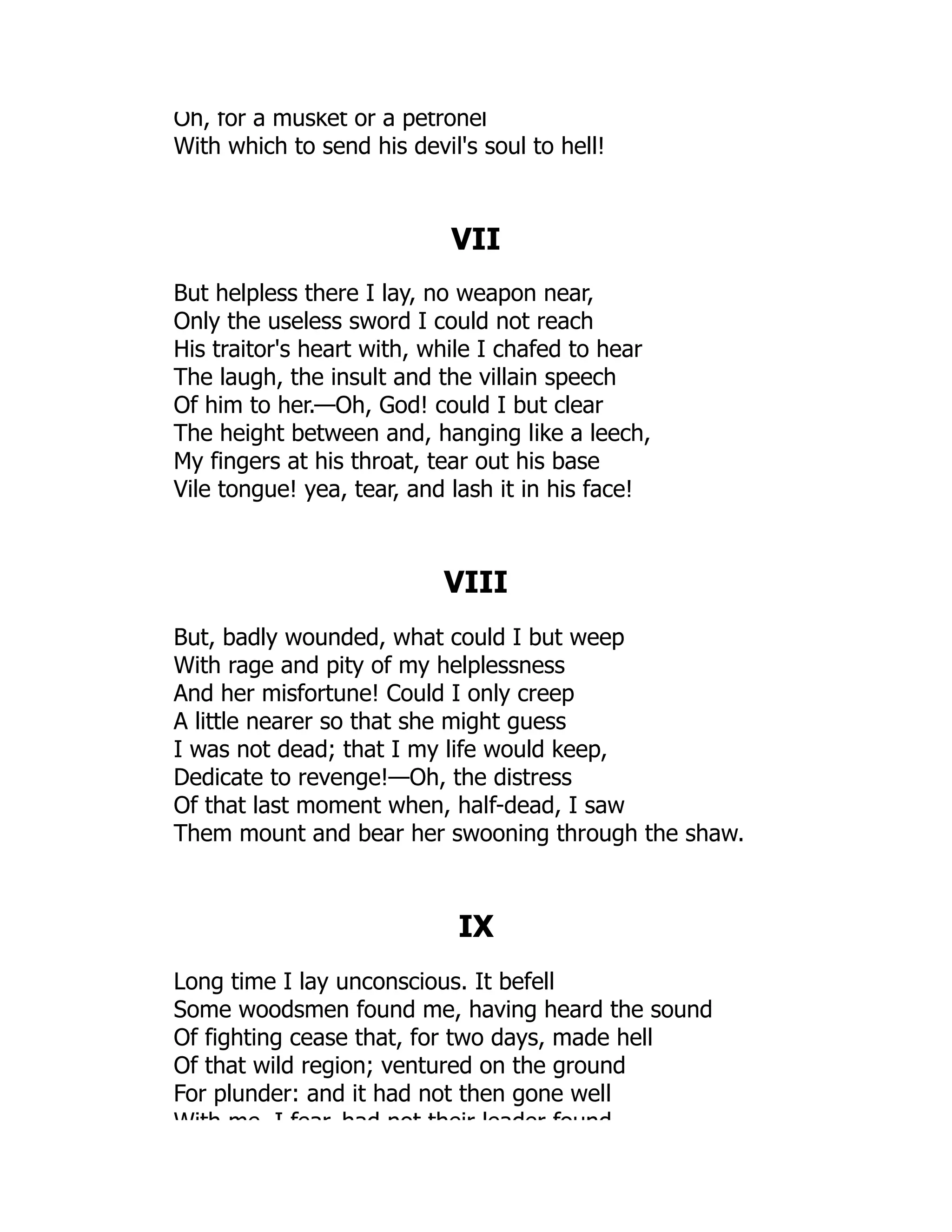 Oh, for a musket or a petronel
With which to send his devil's soul to hell!
VII
But helpless there I lay, no weapon near,
Only the useless sword I could not reach
His traitor's heart with, while I chafed to hear
The laugh, the insult and the villain speech
Of him to her.—Oh, God! could I but clear
The height between and, hanging like a leech,
My fingers at his throat, tear out his base
Vile tongue! yea, tear, and lash it in his face!
VIII
But, badly wounded, what could I but weep
With rage and pity of my helplessness
And her misfortune! Could I only creep
A little nearer so that she might guess
I was not dead; that I my life would keep,
Dedicate to revenge!—Oh, the distress
Of that last moment when, half-dead, I saw
Them mount and bear her swooning through the shaw.
IX
Long time I lay unconscious. It befell
Some woodsmen found me, having heard the sound
Of fighting cease that, for two days, made hell
Of that wild region; ventured on the ground
For plunder: and it had not then gone well
With me I fear had not their leader found
 
