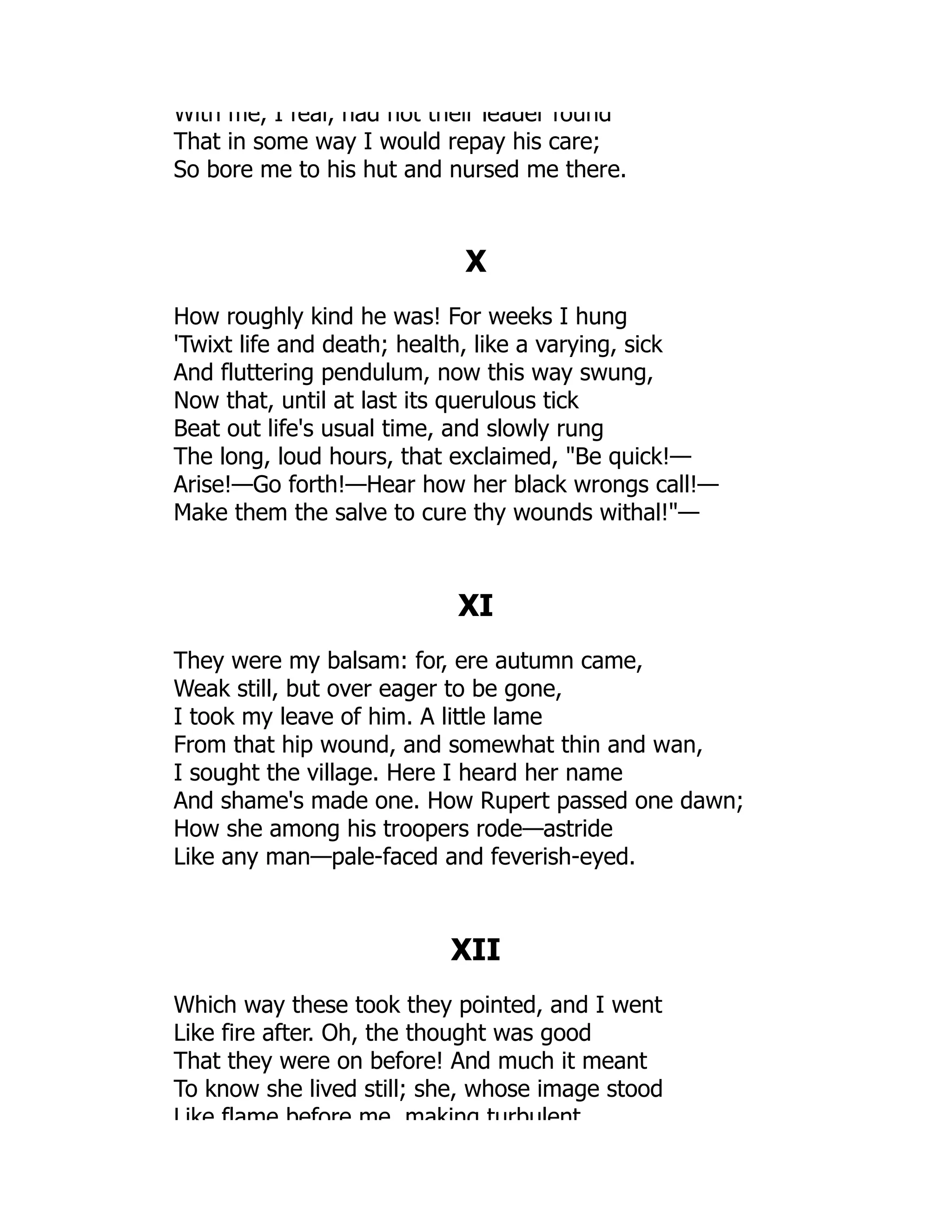 With me, I fear, had not their leader found
That in some way I would repay his care;
So bore me to his hut and nursed me there.
X
How roughly kind he was! For weeks I hung
'Twixt life and death; health, like a varying, sick
And fluttering pendulum, now this way swung,
Now that, until at last its querulous tick
Beat out life's usual time, and slowly rung
The long, loud hours, that exclaimed, Be quick!—
Arise!—Go forth!—Hear how her black wrongs call!—
Make them the salve to cure thy wounds withal!—
XI
They were my balsam: for, ere autumn came,
Weak still, but over eager to be gone,
I took my leave of him. A little lame
From that hip wound, and somewhat thin and wan,
I sought the village. Here I heard her name
And shame's made one. How Rupert passed one dawn;
How she among his troopers rode—astride
Like any man—pale-faced and feverish-eyed.
XII
Which way these took they pointed, and I went
Like fire after. Oh, the thought was good
That they were on before! And much it meant
To know she lived still; she, whose image stood
Like flame before me making turbulent
 