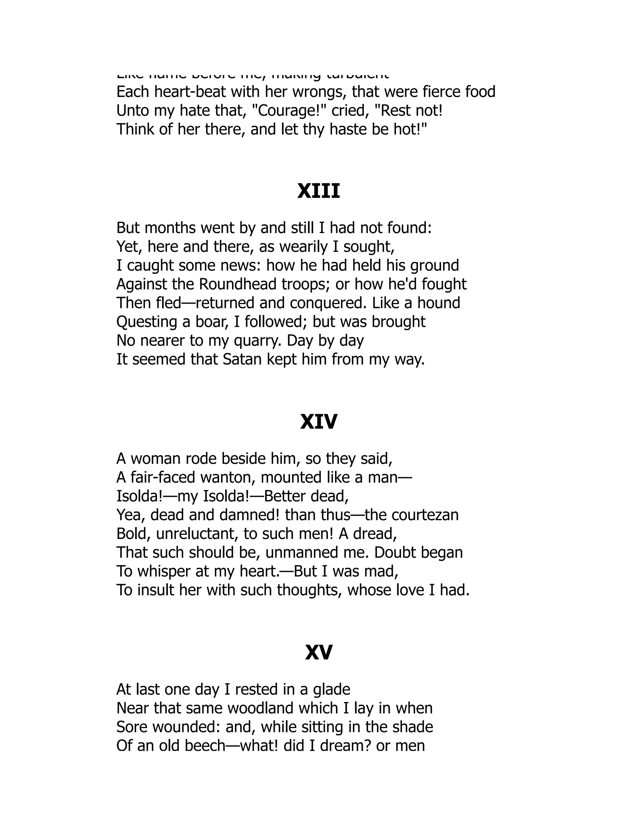 Like flame before me, making turbulent
Each heart-beat with her wrongs, that were fierce food
Unto my hate that, Courage! cried, Rest not!
Think of her there, and let thy haste be hot!
XIII
But months went by and still I had not found:
Yet, here and there, as wearily I sought,
I caught some news: how he had held his ground
Against the Roundhead troops; or how he'd fought
Then fled—returned and conquered. Like a hound
Questing a boar, I followed; but was brought
No nearer to my quarry. Day by day
It seemed that Satan kept him from my way.
XIV
A woman rode beside him, so they said,
A fair-faced wanton, mounted like a man—
Isolda!—my Isolda!—Better dead,
Yea, dead and damned! than thus—the courtezan
Bold, unreluctant, to such men! A dread,
That such should be, unmanned me. Doubt began
To whisper at my heart.—But I was mad,
To insult her with such thoughts, whose love I had.
XV
At last one day I rested in a glade
Near that same woodland which I lay in when
Sore wounded: and, while sitting in the shade
Of an old beech—what! did I dream? or men
 