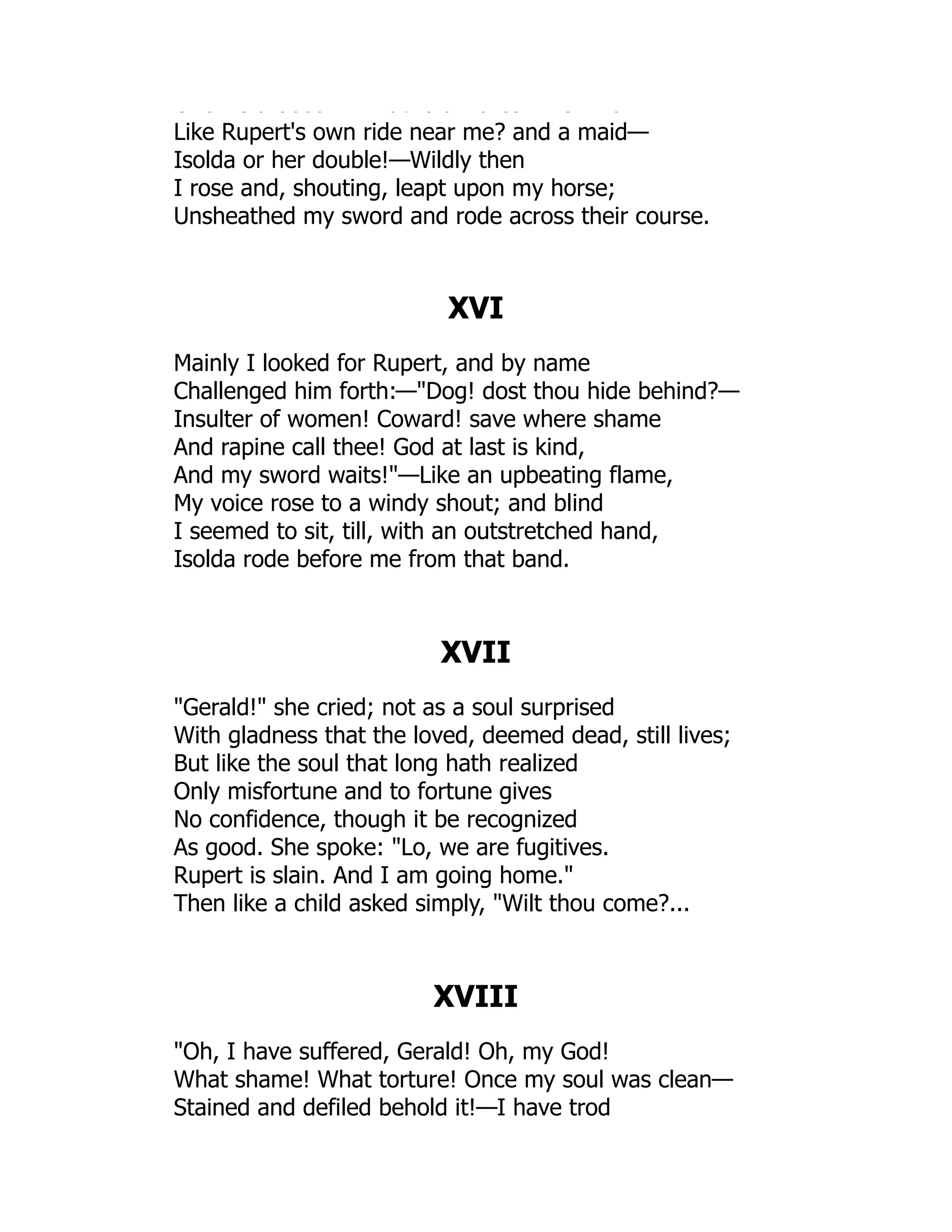 O a o d beec at d d d ea o e
Like Rupert's own ride near me? and a maid—
Isolda or her double!—Wildly then
I rose and, shouting, leapt upon my horse;
Unsheathed my sword and rode across their course.
XVI
Mainly I looked for Rupert, and by name
Challenged him forth:—Dog! dost thou hide behind?—
Insulter of women! Coward! save where shame
And rapine call thee! God at last is kind,
And my sword waits!—Like an upbeating flame,
My voice rose to a windy shout; and blind
I seemed to sit, till, with an outstretched hand,
Isolda rode before me from that band.
XVII
Gerald! she cried; not as a soul surprised
With gladness that the loved, deemed dead, still lives;
But like the soul that long hath realized
Only misfortune and to fortune gives
No confidence, though it be recognized
As good. She spoke: Lo, we are fugitives.
Rupert is slain. And I am going home.
Then like a child asked simply, Wilt thou come?...
XVIII
Oh, I have suffered, Gerald! Oh, my God!
What shame! What torture! Once my soul was clean—
Stained and defiled behold it!—I have trod
 