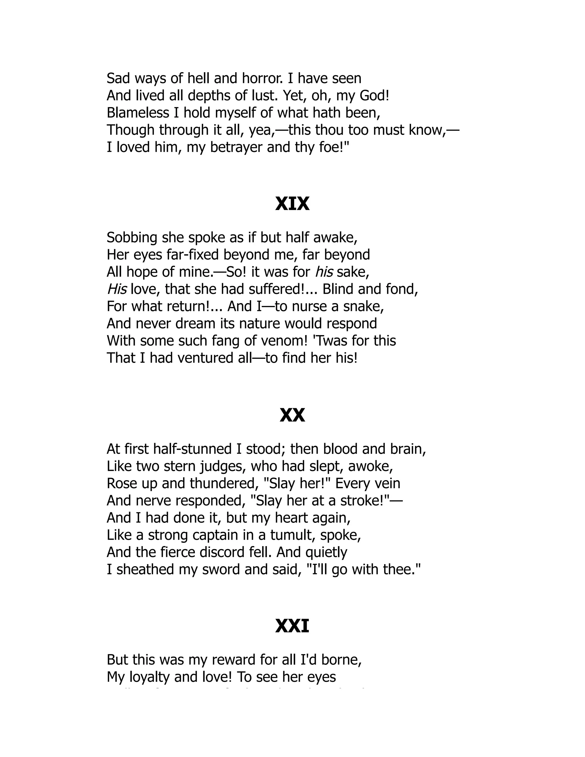 Sad ways of hell and horror. I have seen
And lived all depths of lust. Yet, oh, my God!
Blameless I hold myself of what hath been,
Though through it all, yea,—this thou too must know,—
I loved him, my betrayer and thy foe!
XIX
Sobbing she spoke as if but half awake,
Her eyes far-fixed beyond me, far beyond
All hope of mine.—So! it was for his sake,
His love, that she had suffered!... Blind and fond,
For what return!... And I—to nurse a snake,
And never dream its nature would respond
With some such fang of venom! 'Twas for this
That I had ventured all—to find her his!
XX
At first half-stunned I stood; then blood and brain,
Like two stern judges, who had slept, awoke,
Rose up and thundered, Slay her! Every vein
And nerve responded, Slay her at a stroke!—
And I had done it, but my heart again,
Like a strong captain in a tumult, spoke,
And the fierce discord fell. And quietly
I sheathed my sword and said, I'll go with thee.
XXI
But this was my reward for all I'd borne,
My loyalty and love! To see her eyes
ll f f h h h h k
 