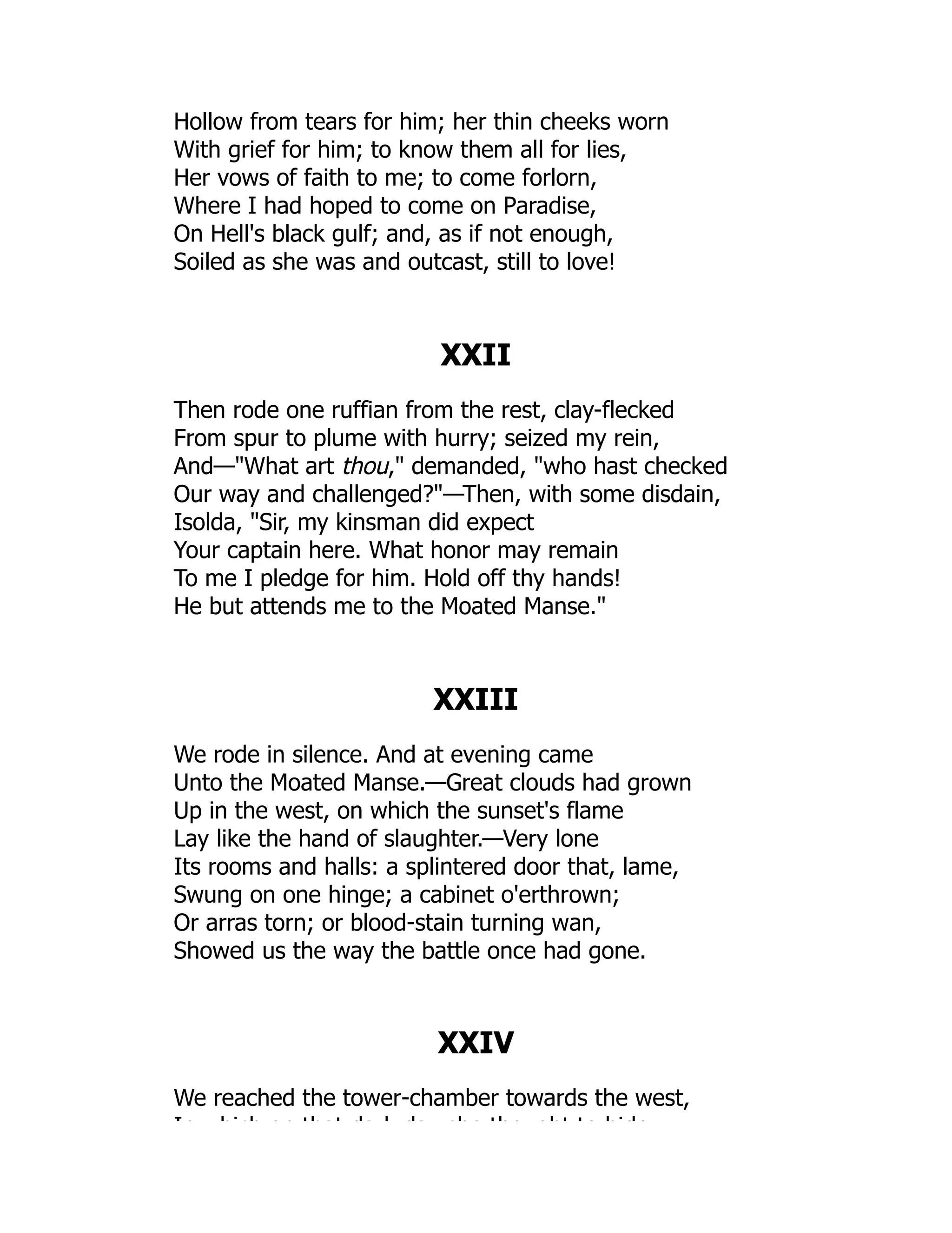 Hollow from tears for him; her thin cheeks worn
With grief for him; to know them all for lies,
Her vows of faith to me; to come forlorn,
Where I had hoped to come on Paradise,
On Hell's black gulf; and, as if not enough,
Soiled as she was and outcast, still to love!
XXII
Then rode one ruffian from the rest, clay-flecked
From spur to plume with hurry; seized my rein,
And—What art thou, demanded, who hast checked
Our way and challenged?—Then, with some disdain,
Isolda, Sir, my kinsman did expect
Your captain here. What honor may remain
To me I pledge for him. Hold off thy hands!
He but attends me to the Moated Manse.
XXIII
We rode in silence. And at evening came
Unto the Moated Manse.—Great clouds had grown
Up in the west, on which the sunset's flame
Lay like the hand of slaughter.—Very lone
Its rooms and halls: a splintered door that, lame,
Swung on one hinge; a cabinet o'erthrown;
Or arras torn; or blood-stain turning wan,
Showed us the way the battle once had gone.
XXIV
We reached the tower-chamber towards the west,
In hich on that da k da she tho ght to hide
 