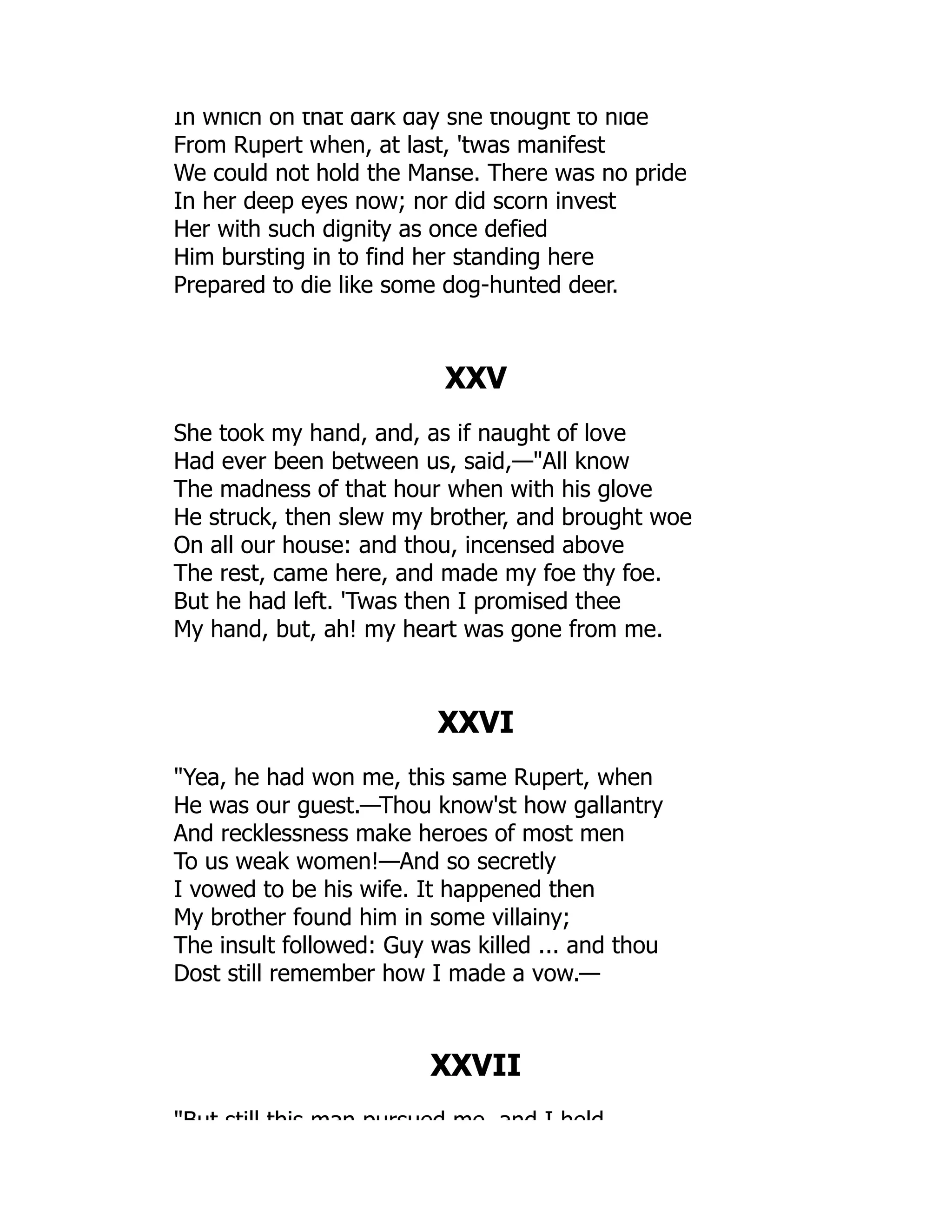 In which on that dark day she thought to hide
From Rupert when, at last, 'twas manifest
We could not hold the Manse. There was no pride
In her deep eyes now; nor did scorn invest
Her with such dignity as once defied
Him bursting in to find her standing here
Prepared to die like some dog-hunted deer.
XXV
She took my hand, and, as if naught of love
Had ever been between us, said,—All know
The madness of that hour when with his glove
He struck, then slew my brother, and brought woe
On all our house: and thou, incensed above
The rest, came here, and made my foe thy foe.
But he had left. 'Twas then I promised thee
My hand, but, ah! my heart was gone from me.
XXVI
Yea, he had won me, this same Rupert, when
He was our guest.—Thou know'st how gallantry
And recklessness make heroes of most men
To us weak women!—And so secretly
I vowed to be his wife. It happened then
My brother found him in some villainy;
The insult followed: Guy was killed ... and thou
Dost still remember how I made a vow.—
XXVII
But still this man pursued me and I held
 