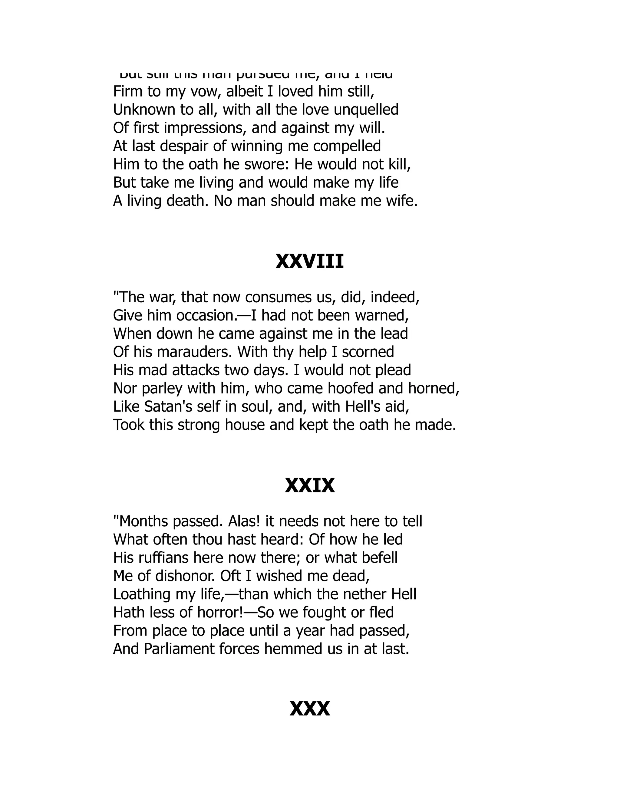 But still this man pursued me, and I held
Firm to my vow, albeit I loved him still,
Unknown to all, with all the love unquelled
Of first impressions, and against my will.
At last despair of winning me compelled
Him to the oath he swore: He would not kill,
But take me living and would make my life
A living death. No man should make me wife.
XXVIII
The war, that now consumes us, did, indeed,
Give him occasion.—I had not been warned,
When down he came against me in the lead
Of his marauders. With thy help I scorned
His mad attacks two days. I would not plead
Nor parley with him, who came hoofed and horned,
Like Satan's self in soul, and, with Hell's aid,
Took this strong house and kept the oath he made.
XXIX
Months passed. Alas! it needs not here to tell
What often thou hast heard: Of how he led
His ruffians here now there; or what befell
Me of dishonor. Oft I wished me dead,
Loathing my life,—than which the nether Hell
Hath less of horror!—So we fought or fled
From place to place until a year had passed,
And Parliament forces hemmed us in at last.
XXX
 