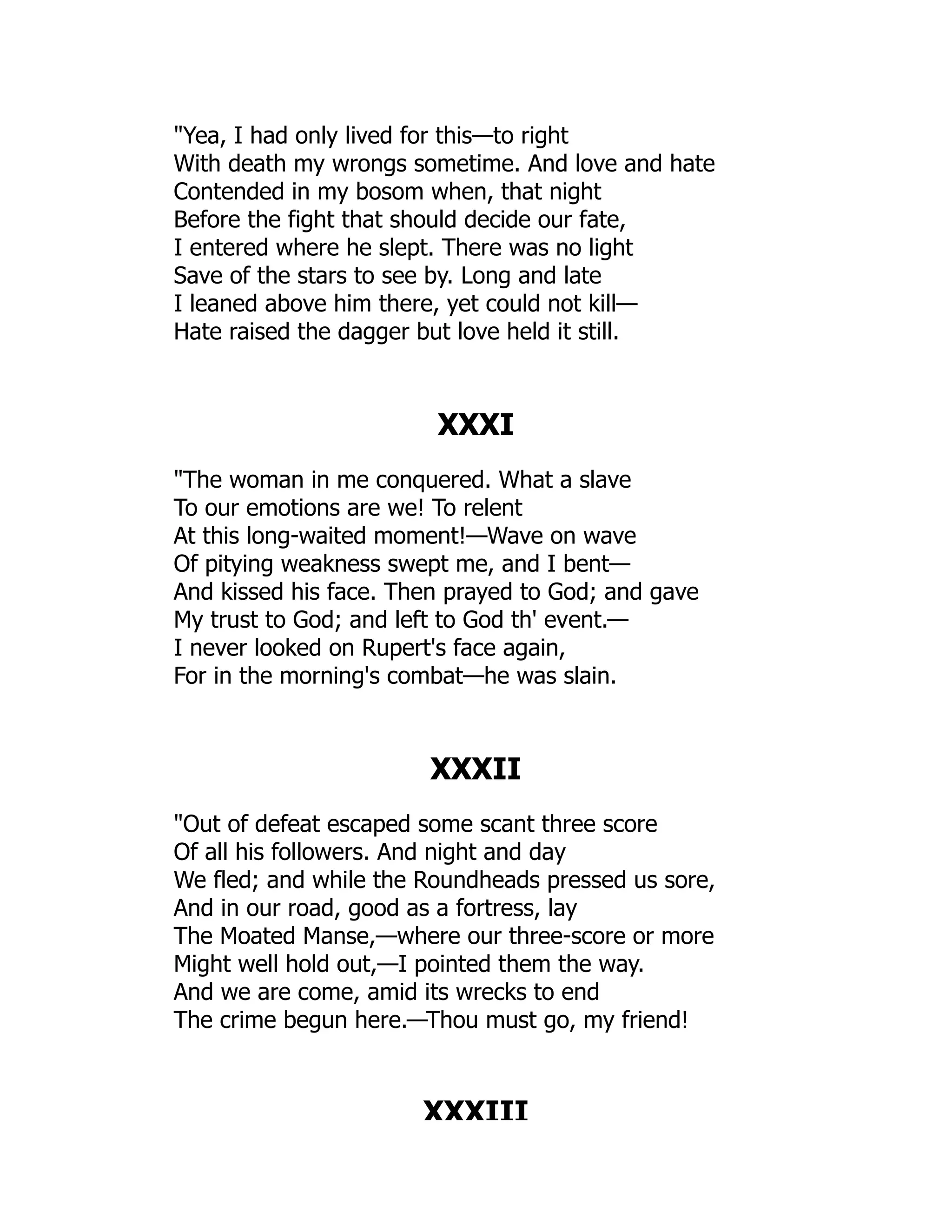 Yea, I had only lived for this—to right
With death my wrongs sometime. And love and hate
Contended in my bosom when, that night
Before the fight that should decide our fate,
I entered where he slept. There was no light
Save of the stars to see by. Long and late
I leaned above him there, yet could not kill—
Hate raised the dagger but love held it still.
XXXI
The woman in me conquered. What a slave
To our emotions are we! To relent
At this long-waited moment!—Wave on wave
Of pitying weakness swept me, and I bent—
And kissed his face. Then prayed to God; and gave
My trust to God; and left to God th' event.—
I never looked on Rupert's face again,
For in the morning's combat—he was slain.
XXXII
Out of defeat escaped some scant three score
Of all his followers. And night and day
We fled; and while the Roundheads pressed us sore,
And in our road, good as a fortress, lay
The Moated Manse,—where our three-score or more
Might well hold out,—I pointed them the way.
And we are come, amid its wrecks to end
The crime begun here.—Thou must go, my friend!
XXXIII
 