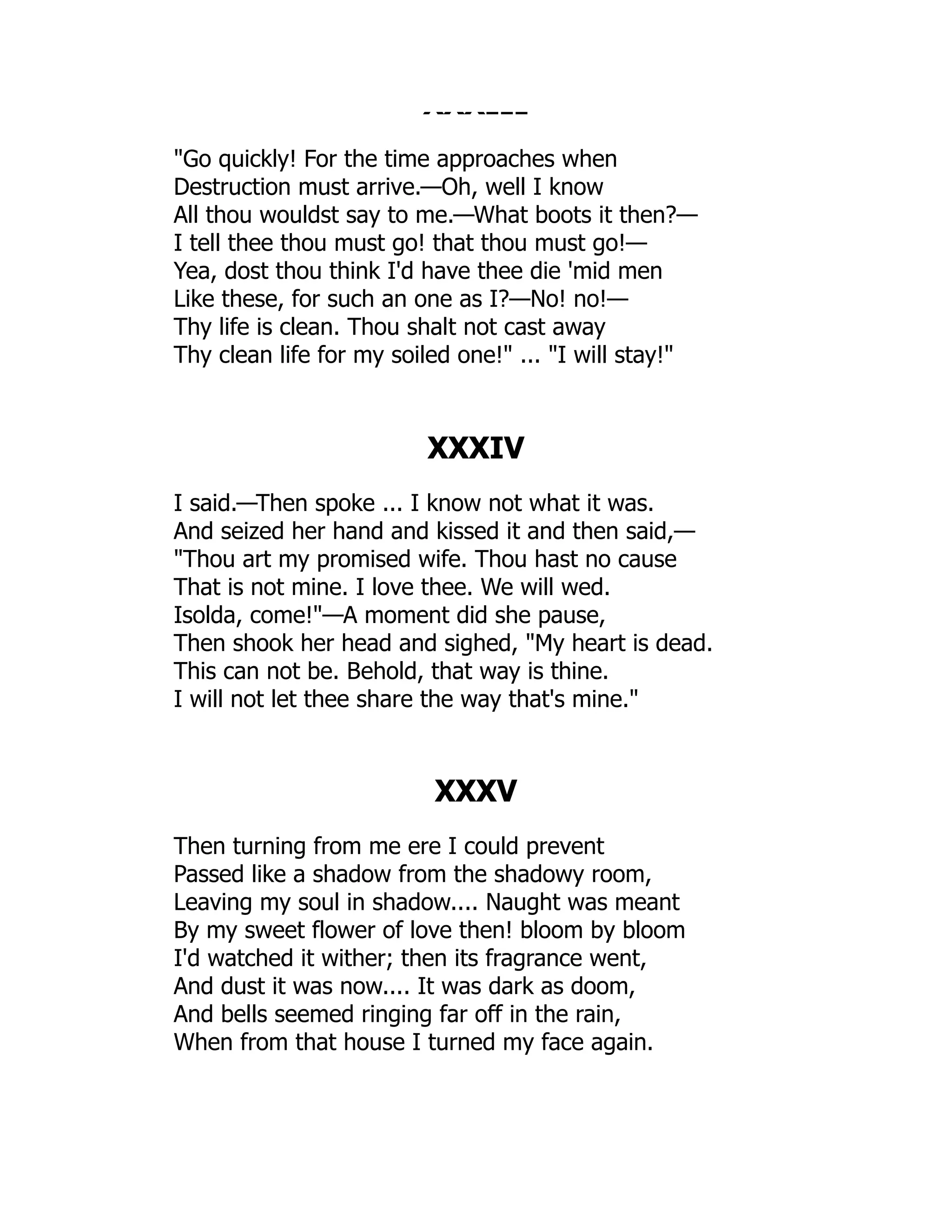 XXXIII
Go quickly! For the time approaches when
Destruction must arrive.—Oh, well I know
All thou wouldst say to me.—What boots it then?—
I tell thee thou must go! that thou must go!—
Yea, dost thou think I'd have thee die 'mid men
Like these, for such an one as I?—No! no!—
Thy life is clean. Thou shalt not cast away
Thy clean life for my soiled one! ... I will stay!
XXXIV
I said.—Then spoke ... I know not what it was.
And seized her hand and kissed it and then said,—
Thou art my promised wife. Thou hast no cause
That is not mine. I love thee. We will wed.
Isolda, come!—A moment did she pause,
Then shook her head and sighed, My heart is dead.
This can not be. Behold, that way is thine.
I will not let thee share the way that's mine.
XXXV
Then turning from me ere I could prevent
Passed like a shadow from the shadowy room,
Leaving my soul in shadow.... Naught was meant
By my sweet flower of love then! bloom by bloom
I'd watched it wither; then its fragrance went,
And dust it was now.... It was dark as doom,
And bells seemed ringing far off in the rain,
When from that house I turned my face again.
 
