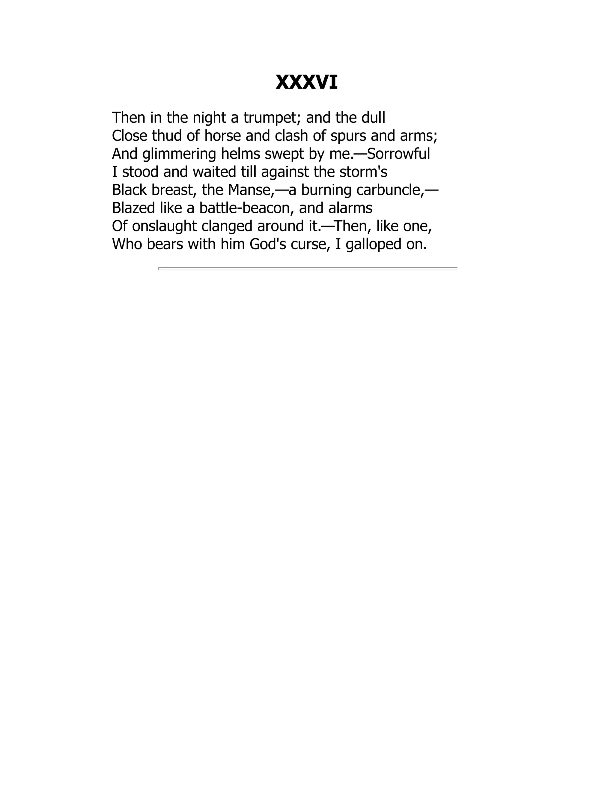 XXXVI
Then in the night a trumpet; and the dull
Close thud of horse and clash of spurs and arms;
And glimmering helms swept by me.—Sorrowful
I stood and waited till against the storm's
Black breast, the Manse,—a burning carbuncle,—
Blazed like a battle-beacon, and alarms
Of onslaught clanged around it.—Then, like one,
Who bears with him God's curse, I galloped on.
 