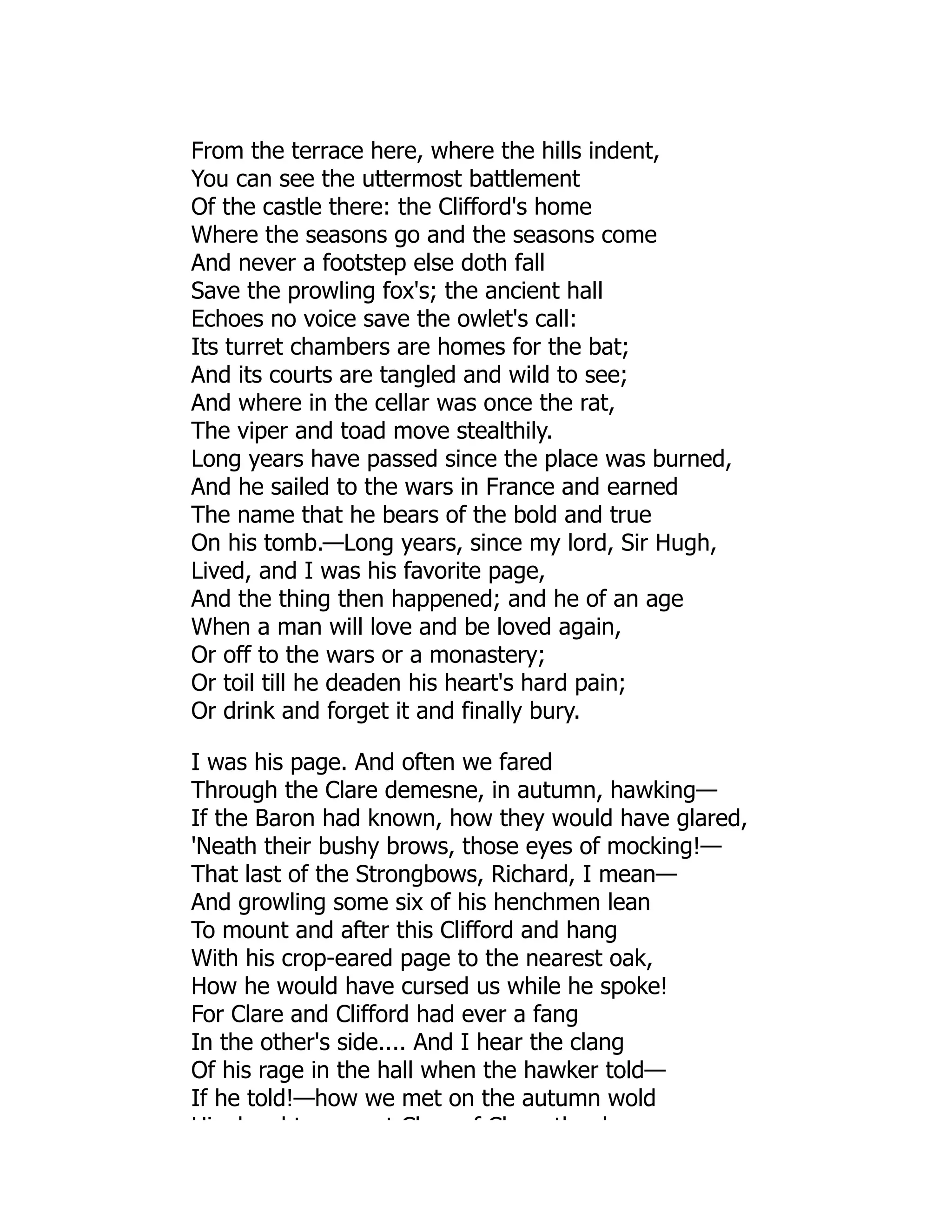 From the terrace here, where the hills indent,
You can see the uttermost battlement
Of the castle there: the Clifford's home
Where the seasons go and the seasons come
And never a footstep else doth fall
Save the prowling fox's; the ancient hall
Echoes no voice save the owlet's call:
Its turret chambers are homes for the bat;
And its courts are tangled and wild to see;
And where in the cellar was once the rat,
The viper and toad move stealthily.
Long years have passed since the place was burned,
And he sailed to the wars in France and earned
The name that he bears of the bold and true
On his tomb.—Long years, since my lord, Sir Hugh,
Lived, and I was his favorite page,
And the thing then happened; and he of an age
When a man will love and be loved again,
Or off to the wars or a monastery;
Or toil till he deaden his heart's hard pain;
Or drink and forget it and finally bury.
I was his page. And often we fared
Through the Clare demesne, in autumn, hawking—
If the Baron had known, how they would have glared,
'Neath their bushy brows, those eyes of mocking!—
That last of the Strongbows, Richard, I mean—
And growling some six of his henchmen lean
To mount and after this Clifford and hang
With his crop-eared page to the nearest oak,
How he would have cursed us while he spoke!
For Clare and Clifford had ever a fang
In the other's side.... And I hear the clang
Of his rage in the hall when the hawker told—
If he told!—how we met on the autumn wold
Hi d ht t Cl f Cl th d
 