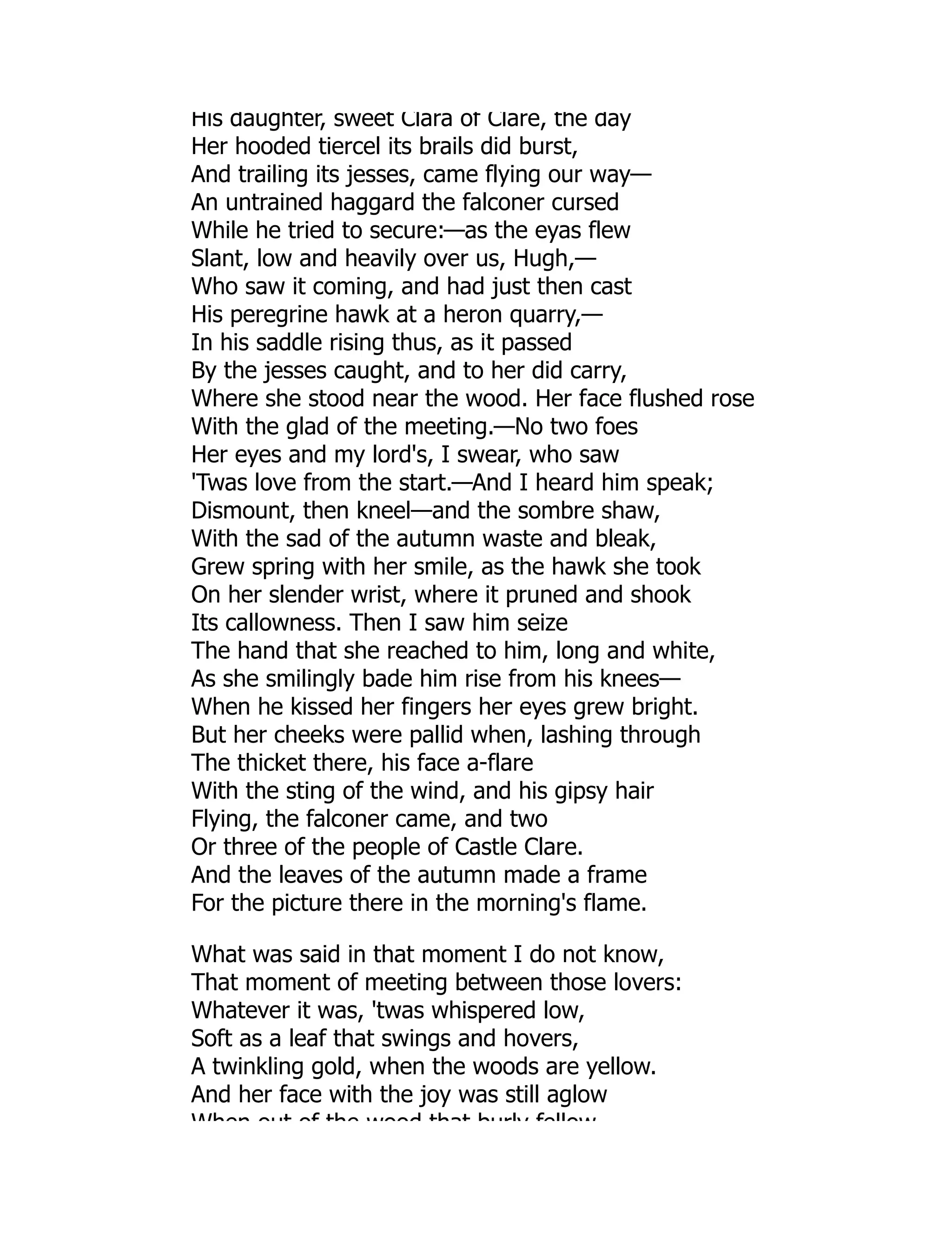 His daughter, sweet Clara of Clare, the day
Her hooded tiercel its brails did burst,
And trailing its jesses, came flying our way—
An untrained haggard the falconer cursed
While he tried to secure:—as the eyas flew
Slant, low and heavily over us, Hugh,—
Who saw it coming, and had just then cast
His peregrine hawk at a heron quarry,—
In his saddle rising thus, as it passed
By the jesses caught, and to her did carry,
Where she stood near the wood. Her face flushed rose
With the glad of the meeting.—No two foes
Her eyes and my lord's, I swear, who saw
'Twas love from the start.—And I heard him speak;
Dismount, then kneel—and the sombre shaw,
With the sad of the autumn waste and bleak,
Grew spring with her smile, as the hawk she took
On her slender wrist, where it pruned and shook
Its callowness. Then I saw him seize
The hand that she reached to him, long and white,
As she smilingly bade him rise from his knees—
When he kissed her fingers her eyes grew bright.
But her cheeks were pallid when, lashing through
The thicket there, his face a-flare
With the sting of the wind, and his gipsy hair
Flying, the falconer came, and two
Or three of the people of Castle Clare.
And the leaves of the autumn made a frame
For the picture there in the morning's flame.
What was said in that moment I do not know,
That moment of meeting between those lovers:
Whatever it was, 'twas whispered low,
Soft as a leaf that swings and hovers,
A twinkling gold, when the woods are yellow.
And her face with the joy was still aglow
When out of the wood that burly fellow
 