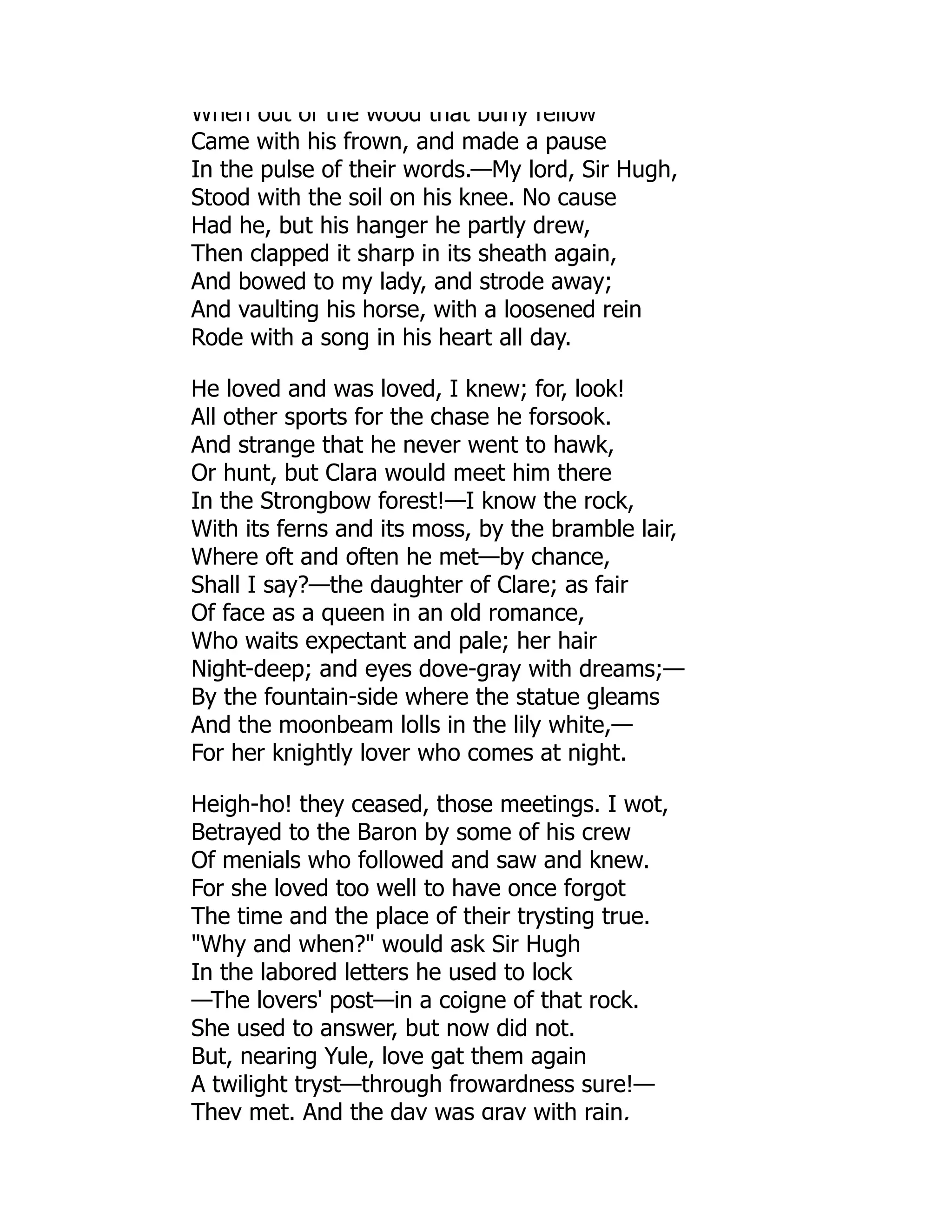 When out of the wood that burly fellow
Came with his frown, and made a pause
In the pulse of their words.—My lord, Sir Hugh,
Stood with the soil on his knee. No cause
Had he, but his hanger he partly drew,
Then clapped it sharp in its sheath again,
And bowed to my lady, and strode away;
And vaulting his horse, with a loosened rein
Rode with a song in his heart all day.
He loved and was loved, I knew; for, look!
All other sports for the chase he forsook.
And strange that he never went to hawk,
Or hunt, but Clara would meet him there
In the Strongbow forest!—I know the rock,
With its ferns and its moss, by the bramble lair,
Where oft and often he met—by chance,
Shall I say?—the daughter of Clare; as fair
Of face as a queen in an old romance,
Who waits expectant and pale; her hair
Night-deep; and eyes dove-gray with dreams;—
By the fountain-side where the statue gleams
And the moonbeam lolls in the lily white,—
For her knightly lover who comes at night.
Heigh-ho! they ceased, those meetings. I wot,
Betrayed to the Baron by some of his crew
Of menials who followed and saw and knew.
For she loved too well to have once forgot
The time and the place of their trysting true.
Why and when? would ask Sir Hugh
In the labored letters he used to lock
—The lovers' post—in a coigne of that rock.
She used to answer, but now did not.
But, nearing Yule, love gat them again
A twilight tryst—through frowardness sure!—
They met. And the day was gray with rain,
 