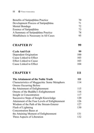 Benefits of Satipaṭṭhāna Practice 70
Development Process of Satipaṭṭhāna 71
Mental Bondage 72
Essence of Satipaṭṭhāna 73
A Summary of Satipaṭṭhāna Practice 78
Mindfulness is Necessary in All Cases 95
CHAPTER IV	 99
Cycle And Exit 99
Dependent Origination 100
Cause Linked to Effect 103
Effect Linked to Cause 103
Cause Linked to Effect 104
CHAPTER V	 111
The Attainment of the Noble Truth 111
Characteristics of Maggacitta: Some Metaphors 114
Omens Occurring Before
the Attainment of Enlightenment 115
Omens of the Buddha’s Enlightenment 116
Insight in Concentration 117
Successive Steps of Insight Knowledge 120
Attainment of the Four Levels of Enlightenment 126
Wisdom of the Path of the Stream-Enterer 127
Flash of Lightning 130
Concentration Bases at
the Attaining Moment of Enlightenment 131
Three Aspects of Liberation 132
Vimuttidhamma
III
 