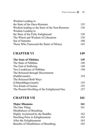 Wisdom Leading to
the State of the Once-Returner 135
Wisdom leading to the State of the Non-Returner 136
Wisdom Leading to
the State of the Fully Enlightened 138
The Wheel and Wisdom of Liberation 139
Sea of Saṃsāra 140
Those Who Transcend the States of Misery 143
CHAPTER VI 149
The State of Nibbāna					 149
The State of Nibbāna						 149
The End of Suffering						 149
Two Conditions of Nibbāna					 150
The Released through Discernment
(Paññāvimutti)						 154
The Released Both Ways
(Ubhatobhāgavimutti)						 155
Two Kinds of Genius						 155
The Present Dwelling of the Enlightened One		 157
CHAPTER VII 161
Major Dhamma						 161
The One Thing						 161
Mindfulness of Breathing
Highly Acclaimed by the Buddha				 162
Dwelling Prior to Enlightenment				 163
After the Enlightenment					 163
Benefits of Mindfulness of Breathing			 165
Vimuttidhamma IV
 
