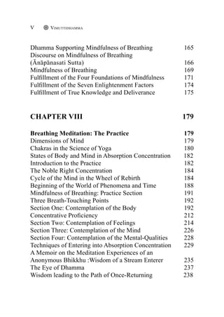 Dhamma Supporting Mindfulness of Breathing		 165
Discourse on Mindfulness of Breathing
(Ānāpānasati Sutta)						 166
Mindfulness of Breathing					 169
Fulfillment of the Four Foundations of Mindfulness		 171
Fulfillment of the Seven Enlightenment Factors		 174
Fulfillment of True Knowledge and Deliverance		 175
Chapter VIII 179
Breathing Meditation: The Practice 179
Dimensions of Mind 179
Chakras in the Science of Yoga 180
States of Body and Mind in Absorption Concentration 182
Introduction to the Practice 182
The Noble Right Concentration 184
Cycle of the Mind in the Wheel of Rebirth 184
Beginning of the World of Phenomena and Time 188
Mindfulness of Breathing: Practice Section 191
Three Breath-Touching Points 192
Section One: Contemplation of the Body 192
Concentrative Proficiency 212
Section Two: Contemplation of Feelings 214
Section Three: Contemplation of the Mind 226
Section Four: Contemplation of the Mental-Qualities 228
Techniques of Entering into Absorption Concentration 229
A Memoir on the Meditation Experiences of an
Anonymous Bhikkhu :Wisdom of a Stream Enterer 235
The Eye of Dhamma 237
Wisdom leading to the Path of Once-Returning 238
Vimuttidhamma
V
 