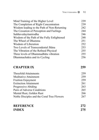 Mind Training of the Higher Level 239
The Completion of Right Concentration 239
Wisdom leading to the Path of Non-Returning 242
The Cessation of Perception and Feelings 244
Saññavedayitanirodha 246
Wisdom of the Path of the Fully Enlightened 248
The Wheel of Dhamma 251
Wisdom of Liberation 252
Two Levels of Transcendental Jhāna 253
The Vibration of the Refined Physical 255
Three levels of Dhammadhātu vibration 255
Dhammachakra and its Cycling 256
CHAPTER IX 259
Threefold Attainments 259
Meditative Attainment 					 259
Fruition Enjoyment 						 259
Extinction Attainment 					 261
Progressive Abiding 				 263
Pairs of Adverse Conditions 			 265
Mental Rust, Golden Rust 		 266
Noble Disciples and the Coral Tree Flowers		 267
Reference 272
Index	 275
Vimuttidhamma VI
 