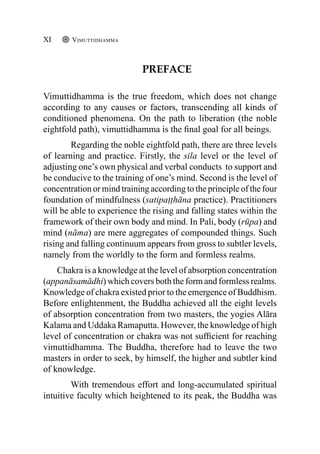 Preface
Vimuttidhamma is the true freedom, which does not change
according to any causes or factors, transcending all kinds of
conditioned phenomena. On the path to liberation (the noble
eightfold path), vimuttidhamma is the final goal for all beings.
Regarding the noble eightfold path, there are three levels
of learning and practice. Firstly, the sila level or the level of
adjusting one’s own physical and verbal conducts to support and
be conducive to the training of one’s mind. Second is the level of
concentration or mind training according to the principle of the four
foundation of mindfulness (satipaṭṭhāna practice). Practitioners
will be able to experience the rising and falling states within the
framework of their own body and mind. In Pali, body (rūpa) and
mind (nāma) are mere aggregates of compounded things. Such
rising and falling continuum appears from gross to subtler levels,
namely from the worldly to the form and formless realms.
Chakra is a knowledge at the level of absorption concentration
(appanāsamādhi) which covers both the form and formless realms.
Knowledge of chakra existed prior to the emergence of Buddhism.
Before enlightenment, the Buddha achieved all the eight levels
of absorption concentration from two masters, the yogies Alāra
Kalama and Uddaka Ramaputta. However, the knowledge of high
level of concentration or chakra was not sufficient for reaching
vimuttidhamma. The Buddha, therefore had to leave the two
masters in order to seek, by himself, the higher and subtler kind
of knowledge.
With tremendous effort and long-accumulated spiritual
intuitive faculty which heightened to its peak, the Buddha was
Vimuttidhamma
XI
 