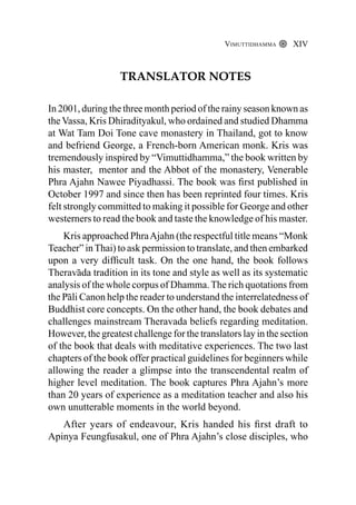 Translator Notes
In 2001, during the three month period of the rainy season known as
the Vassa, Kris Dhiradityakul, who ordained and studied Dhamma
at Wat Tam Doi Tone cave monastery in Thailand, got to know
and befriend George, a French-born American monk. Kris was
tremendously inspired by “Vimuttidhamma,” the book written by
his master, mentor and the Abbot of the monastery, Venerable
Phra Ajahn Nawee Piyadhassi. The book was first published in
October 1997 and since then has been reprinted four times. Kris
felt strongly committed to making it possible for George and other
westerners to read the book and taste the knowledge of his master.
Kris approached PhraAjahn (the respectful title means “Monk
Teacher” inThai) to ask permission to translate, and then embarked
upon a very difficult task. On the one hand, the book follows
Theravāda tradition in its tone and style as well as its systematic
analysis of the whole corpus of Dhamma.The rich quotations from
the Pāli Canon help the reader to understand the interrelatedness of
Buddhist core concepts. On the other hand, the book debates and
challenges mainstream Theravada beliefs regarding meditation.
However, the greatest challenge for the translators lay in the section
of the book that deals with meditative experiences. The two last
chapters of the book offer practical guidelines for beginners while
allowing the reader a glimpse into the transcendental realm of
higher level meditation. The book captures Phra Ajahn’s more
than 20 years of experience as a meditation teacher and also his
own unutterable moments in the world beyond.
After years of endeavour, Kris handed his first draft to
Apinya Feungfusakul, one of Phra Ajahn’s close disciples, who
Vimuttidhamma XIV
 