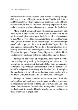 revised the entire manuscript and spent months searching through
different versions of English translations of Buddhist Scriptures
and Commentaries which were quoted as references. In addition,
she added more than 60 footnotes to clearly explain Pāli terms
and did multiple quality and accuracy reviews of the final draft.
Many English speaking friends who practice meditation with
Phra Ajahn offered invaluable help. Steve Rhodes and Arthur
McKeown edited the entire book, Rudy Stoert edited chapters one
to five, Matt Meyers edited chapters eight and nine, and Samaneri
Pema (Karen Schaefer) edited chapter eight. Wanda Weinberger
proof read a large part of the book, and Zarina Parpia edited the
final version, checking the Pāli spelling, doing meticulous proof
reading four times and preparing the index. Last but not least,
Wanachai Wongtala, Prapasri Poung-Ngernmak and the Thaiis
Co. team were in charge of the lay-out and book cover design.
Throughout the course of our journey, Phra Ajahn played a
vital role in guiding us along the frequently rocky road and kept
us walking on the right spiritual path. It has been an incredible
experience to go through the manuscript with the author at his
beautiful and peaceful monastery,WatTam DoiTone.To complete
the translation is a way of paying homage to our teacher and to
the Triple Gem, the Buddha, the Dhamma, and the Sangha.
Though this book contains many complicated Buddhist
philosophies and teachings, practitioners are always welcome
to seek further discussion with the author at Wat Tam Doi Tone,
where formal courses in meditation are organized to serve the
needs of practitioners of all levels, from beginning meditators to
those with years of experience.
Vimuttidhamma
XV
 