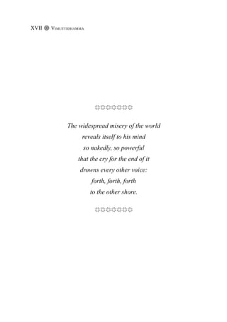 The widespread misery of the world
reveals itself to his mind
so nakedly, so powerful
that the cry for the end of it
drowns every other voice:
forth, forth, forth
to the other shore.
Vimuttidhamma
XVII
 