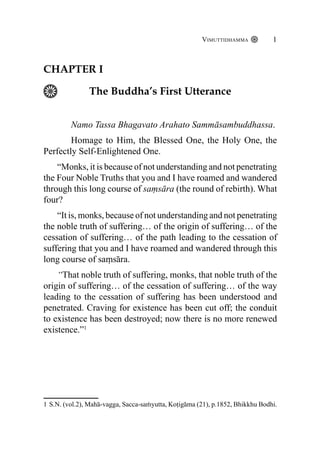 Vimuttidhamma 1
Chapter I
The Buddha’s First Utterance
Namo Tassa Bhagavato Arahato Sammāsambuddhassa.
Homage to Him, the Blessed One, the Holy One, the
Perfectly Self-Enlightened One.
“Monks, it is because of not understanding and not penetrating
the Four Noble Truths that you and I have roamed and wandered
through this long course of saṃsāra (the round of rebirth). What
four?
“It is, monks, because of not understanding and not penetrating
the noble truth of suffering… of the origin of suffering… of the
cessation of suffering… of the path leading to the cessation of
suffering that you and I have roamed and wandered through this
long course of saṃsāra.
“That noble truth of suffering, monks, that noble truth of the
origin of suffering… of the cessation of suffering… of the way
leading to the cessation of suffering has been understood and
penetrated. Craving for existence has been cut off; the conduit
to existence has been destroyed; now there is no more renewed
existence.”1
1 S.N. (vol.2), Mahā-vagga, Sacca-saṁyutta, Koṭigāma (21), p.1852, Bhikkhu Bodhi.
 