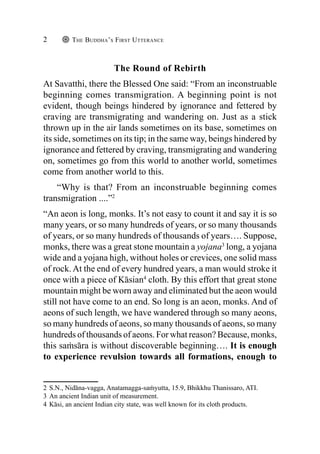 The Buddha’s First Utterance
2
The Round of Rebirth
At Savatthi, there the Blessed One said: “From an inconstruable
beginning comes transmigration. A beginning point is not
evident, though beings hindered by ignorance and fettered by
craving are transmigrating and wandering on. Just as a stick
thrown up in the air lands sometimes on its base, sometimes on
its side, sometimes on its tip; in the same way, beings hindered by
ignorance and fettered by craving, transmigrating and wandering
on, sometimes go from this world to another world, sometimes
come from another world to this.
“Why is that? From an inconstruable beginning comes
transmigration ....”2
“An aeon is long, monks. It’s not easy to count it and say it is so
many years, or so many hundreds of years, or so many thousands
of years, or so many hundreds of thousands of years…. Suppose,
monks, there was a great stone mountain a yojana3
long, a yojana
wide and a yojana high, without holes or crevices, one solid mass
of rock. At the end of every hundred years, a man would stroke it
once with a piece of Kāsian4
cloth. By this effort that great stone
mountain might be worn away and eliminated but the aeon would
still not have come to an end. So long is an aeon, monks. And of
aeons of such length, we have wandered through so many aeons,
so many hundreds of aeons, so many thousands of aeons, so many
hundreds of thousands of aeons. For what reason? Because, monks,
this saṁsāra is without discoverable beginning…. It is enough
to experience revulsion towards all formations, enough to
2 S.N., Nidāna-vagga, Anatamagga-saṁyutta, 15.9, Bhikkhu Thanissaro, ATI.
3 An ancient Indian unit of measurement.
4 Kāsi, an ancient Indian city state, was well known for its cloth products.
 
